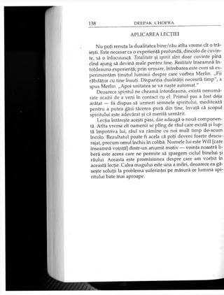 APLICAREA LECŢIEI
Nu poţi renuţa la dualitatea bine/rău atîta vreme cît o tră­
ieşti. Este necesar ca o experienţă profundă, dincolo de cuvin­
te’ să o înlocuiască. Totalitate şi spirit sînt doar cuvinte pînă
cînd ajung să devină reale pentru tine. Realitate înseamnă în­
totdeauna experienţă; prin urmare, întrebarea este cum să ex­
perimentăm ţinutul luminii despre care vorbea Merlin. „Fii
răbdător cu tine însuţi. Dispariţia dualităţii necesită timp", a
spus Merlin. „Apoi unitatea se va naşte automat."
Deoarece spiritul ne cheamă întotdeauna, există nenumă­
rate ocazii de a veni în contact cu el. Primul pas a fost deja
arătat — fii dispus să urmezi semnele spiritului, meditează
pentru a putea găsi tăcerea pură din tine, învaţă că scopul
spiritului este adevărat şi că merită urmărit.
Lecţia întăreşte aceşti pasi, dar adaugă o nouă componen­
tă. Atîta vreme cît oamenii se plîng de răul care există şi lup­
tă împotriva lui, răul va rămîne cu noi mult timp de-acum
încolo. Rezultatul poate fi acela că poţi deveni foarte descu­
rajat, precum omul închis în colibă. Numele lui este Will [care
înseamnă voinţă] dintr-un anumit motiv — voinţa noastră li­
beră este aceea care ne permite să spargem ciclul binelui şi
răului. Aceasta este promisiunea despre care am vorbit în
această lecţie. Calea magului este una a milei, deoarece ea gă­
seşte soluţii la problema suferinţei pe măsură ce lumina spi­
ritului bate mai aproape.
 