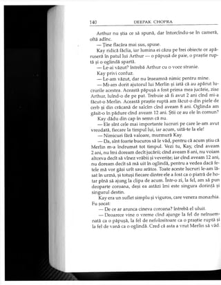 Arthur nu ştia ce să spună, dar întorcîndu-se în cameră,
oftă adînc.
— Ţine flacăra mai sus, spuse.
Kay ridică făclia, iar lumina ei căzu pe hei obiecte ce apă­
ruseră în patul lui Arthur — o păpuşă de paie, o praştie rup­
tă şi o oglindă spartă.
— Le-ai văzut? întrebă Arthur cu o voce stranie.
Kay privi confuz.
— Le-am văzut, dar nu înseamnă nimic pentru mine.
— Mi-am dorit ajutorul lui Merlin şi iată că au apărut lu­
crurile acestea. Această păpuşă a fost prima mea jucărie, zise
Arthur, luînd-o de pe pat. Trebuie să fi avut 2 ani cînd mi-a
făcut-o Merlin. Această praştie ruptă am făcut-o din piele de
cerb şi din crăcană de salcîm cînd aveam 8 ani. Oglinda am
găsit-o în pădure cînd aveam 12 ani. Ştii ce au ele în comun?
Kay dădu din cap în semn că nu.
— Ele sînt cele mai importante lucruri pe care le-am avut
vreodată, fiecare la timpul lui, iar acum, uită-te la ele!
— Nimicuri fără valoare, murmură Kay.
— Da, sînt foarte bucuros să le văd, pentru că acum ştiu că
Merlin m-a îndrumat tot timpul. Vezi tu, Kay, cînd aveam
2 ani, nu îmi doream decît jucării; cînd aveam 8 ani, nu voiam
altceva decît să vînez vrăbii şi veveriţe; iar cînd aveam 12 ani,
nu doream decît să mă uit în oglindă, pentru a vedea dacă fe­
tele mă vor găsi urît sau arătos. Toate aceste lucruri le-am lă­
sat în urmă, şi totuşi fiecare dintre ele a fost ca o piatră de ho­
tar pînă să ajung la clipa de acum. într-o zi, la fel, am să pun
deoparte coroana, deşi ea astăzi îmi este singura dorinţă şi
singurul destin.
Kay era un suflet simplu şi viguros, care venera monarhia.
Fu şocat:
— De ce ar arunca cineva coroana? întrebă el uluit.
— Deoarece vine o vreme cînd ajunge la fel de neînsem­
nată ca o păpuşă, la fel de nefolositoare ca o praştie ruptă şi
la fel de vană ca o oglindă. Cred că asta a vrut Merlin să văd.
 