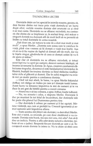 TĂLMĂCIREA LECŢIEI
Dorinţele deţin un loc special în inimile noastre, pentru că,
deşi fiecare dintre noi trece prin viaţă dorindu-şi un lucru
după altul, vechile noastre dorinţe sînt aruncate ca şi cînd
n-ar mai conta. Dorinţele nu se sfîrşesc niciodată, nu contea­
ză cîte dintre ele se împlinesc şi, în acelaşi timp, nici măcar o
singură dorinţă nu durează atît de mult încît să ne permită să
lăsăm cu totul dorinţele în urma noastră.
„Eşti doar om, iar natura ta este de a dori mai mult şi mai
mult", a spus Merlin. „Dorinţa este aceea care te conduce în
viaţă, pînă vine vremea să îţi doreşti o viaţă mai înaltă. Aşa
că să nu-ţi fie ruşine de faptul că doreşti atît de mult, dar nu
te înşela singur, gîndindu-te că ceea ce doreşti astăzi îţi va fi
de ajuns şi mîine."
Este clar că dorinţele nu se sfîrşesc niciodată, şi totuşi
acest fapt nu i-a oprit pe oameni, deseori oameni înţelepţi, să
încerce să renunţe la dorinţe. în Apus, creştinii condamnă slă­
biciunea trupului, deoarece el este fundamentul dorinţelor, în
Răsărit, budiştii învinuiesc dorinţa ca fiind rădăcina nesfîrşi-
tului ciclu al plăcerii şi durerii. Dar în ochii magului nu exis­
tă nici un motiv pentru a condamna dorinţa.
— Cînd vei ieşi afară, în lume, i-a spus Merlin băiatului
Arthur, vei cîştiga un trofeu pe care şi-l doreşte toată lumea.
Acest lucru va întoarce împotriva ta mii de oameni şi te va
duce la ani grei de bătălii pentru a cuceri coroana.
— Atunci nu o să iau coroana, a spus Arthur, foarte tulburat.
— Nu, nu aceasta-i calea, a răspuns Merlin. Dorinţele îi
duc pe muritori în tot felul de încurcături, dar dorinţele tale
fac parte din planul lui Dumnezeu pentru tine.
— Dar dorinţele îi orbesc pe oameni şi îi fac egoişti. Stîr-
nesc violenţă, aşa cum ai profeţit tu. Creează ignoranţă şi as­
mut oamenii unii împotriva altora.
— Toate acestea sîntfolosiri ale dorinţei, i-a dezvăluit Merlin.
Este aici o taină, ca oriunde, pe care doar căutătorul o va cu­
noaşte. Dorinţa este bună, rea sau nici una, nici alta? Am să-ţi
dau un indiciu. Pentru a afla adevărata natură a dorinţei, tre­
buie să nu o judeci. Respectă fiecare dorinţă pe care o ai. în­
curajează aceste dorinţe în inima ta. Nu te zbate să obţii ceea
 
