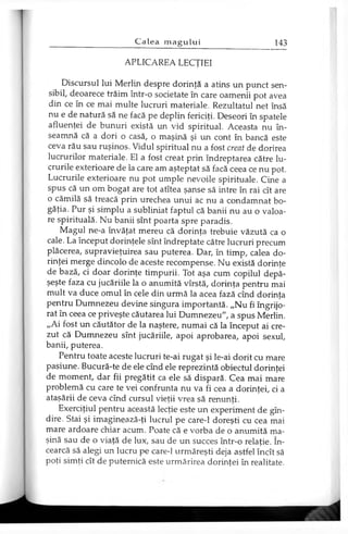 APLICAREA LECŢIEI
Discursul lui Merlin despre dorinţă a atins un punct sen­
sibil, deoarece trăim într-o societate în care oamenii pot avea
din ce în ce mai multe lucruri materiale. Rezultatul net însă
nu e de natură să ne facă pe deplin fericiţi. Deseori în spatele
afluenţei de bunuri există un vid spiritual. Aceasta nu în­
seamnă că a dori o casă, o maşină şi un cont în bancă este
ceva rău sau ruşinos. Vidul spiritual nu a fost creat de dorirea
lucrurilor materiale. El a fost creat prin îndreptarea către lu­
crurile exterioare de la care am aşteptat să facă ceea ce nu pot.
Lucrurile exterioare nu pot umple nevoile spirituale. Cine a
spus că un om bogat are tot atîtea şanse să intre în rai cît are
o cămilă să treacă prin urechea unui ac nu a condamnat bo­
găţia. Pur şi simplu a subliniat faptul că banii nu au o valoa­
re spirituală. Nu banii sînt poarta spre paradis.
Magul ne-a învăţat mereu că dorinţa trebuie văzută ca o
cale. La început dorinţele sînt îndreptate către lucruri precum
plăcerea, supravieţuirea sau puterea. Dar, în timp, calea do­
rinţei merge dincolo de aceste recompense. Nu există dorinţe
de bază, ci doar dorinţe timpurii. Tot aşa cum copilul depă­
şeşte faza cu jucăriile la o anumită vîrstă, dorinţa pentru mai
mult va duce omul în cele din urmă la acea fază cînd dorinţa
pentru Dumnezeu devine singura importantă. „Nu fi îngrijo­
rat în ceea ce priveşte căutarea lui Dumnezeu", a spus Merlin.
„Ai fost un căutător de la naştere, numai că la început ai cre­
zut că Dumnezeu sînt jucăriile, apoi aprobarea, apoi sexul,
banii, puterea.
Pentru toate aceste lucruri te-ai rugat şi le-ai dorit cu mare
pasiune. Bucură-te de ele cînd ele reprezintă obiectul dorinţei
de moment, dar fii pregătit ca ele să dispară. Cea mai mare
problemă cu care te vei confrunta nu va fi cea a dorinţei, ci a
ataşării de ceva cînd cursul vieţii vrea să renunţi.
Exerciţiul pentru această lecţie este un experiment de gîn-
dire. Stai şi imaginează-ţi lucrul pe care-1 doreşti cu cea mai
mare ardoare chiar acum. Poate că e vorba de o anumită ma­
şină sau de o viaţă de lux, sau de un succes într-o relaţie. în­
cearcă să alegi un lucru pe care-1 urmăreşti deja astfel încît să
poţi simţi cît de puternică este urmărirea dorinţei în realitate.
 