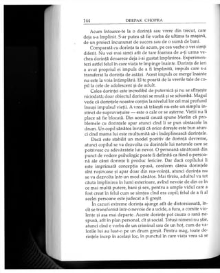 Acum întoarce-te la o dorinţă sau vrere din trecut, care
deja s-a împlinit. S-ar putea să fie vorba de ultima ta maşină,
de un proiect încununat de succes sau de o sumă de bani.
Comparată cu dorinţa ta de acum, pe cea veche o vei simţi
diferit. Nu vei mai simţi atît de tare foamea de a-ţi urma ve­
chea dorinţă deoarece deja i-ai gustat împlinirea. Experimen­
tezi astfel felul în care viaţa te împinge înainte. Dorinţa de ieri
a avut propriul ei impuls de a fi împlinită, impuls care s-a
transferat la dorinţa de astăzi. Acest impuls ce merge înainte
nu este la voia întîmplării. El te poartă de la vrerile tale de co­
pil la cele de adolescent şi de adult.
Calea dorinţei este incredibil de puternică şi nu se sfîrşeşte
niciodată; doar obiectul dorinţei se mută şi se schimbă. Magul
vede că dorinţele noastre conţin la nivelul lor cel mai profund
însuşi impulsul vieţii. A vrea să trăieşti nu este un simplu in­
stinct de supravieţuire — este o cale ce se aşterne. Vieţii nu îi
place să fie blocată. Din această cauză spune Merlin că pro­
blemele cu dorinţele apar atunci cînd li se pun obstacole în
drum. Un copil sănătos învaţă că orice doreşte este bun atun­
ci cînd mama lui este mulţumită să-i îndeplinească dorinţele.
Dacă este stabilit un model pozitiv de dorinţă devreme,
atunci copilul se va dezvolta cu dorinţele lui naturale care se
potrivesc cu adevăratele lui nevoi. O persoană sănătoasă din
punct de vedere psihologic poate fi definită ca fiind o persoa­
nă ale cărei dorinţe îi produc fericire. Dar dacă copilului îi
este imprimată concepţia opusă, conform căreia dorinţele
sînt ruşinoase şi apar doar din rea-voinţă, atunci dorinţa nu
se va dezvolta într-un mod sănătos. Mai tîrziu, adultul va tot
căuta împlinirea în lumi exterioare, avînd nevoie de din ce în
ce mai multă putere, bani şi sex, pentru a umple vidul care a
fost creat în felul cum se simţea cînd era copil; felul de a fi al
acelei persoane este judecat a fi greşit.
în cazuri extreme dorinţa ajunge atît de distorsionată, în­
cît se transformă într-o nevoie de a ucide, a fura, a comite vio­
lenţe şi aşa mai departe. Aceste dorinţe pot cauza o rană ne­
spusă, atît în plan personal, cît şi social. Totuşi nimeni nu ştie,
atunci cînd e vorba de un criminal sau de un hoţ, cum de va­
lorile lui au luat-o pe un drum greşit. Pentru mag, toate do­
rinţele încep în acelaşi loc, în punctul în care viaţa vrea să se
 