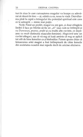 turi în ziua în care cunoaşterea magului va începe cu adevă­
rat să răsară în tine — şi, odată cu ea, noua ta viaţă. Dezvălui­
rea pînă la capăt a întregului tău potenţial spiritual este ceea
ce te aşteaptă — nimic mai puţin.
Notă: Fiind un profet, magul nu are gen, şi doar stîngăcia
limbii îl face pe Merlin să fie un „el" (aşa cum se întîmplă şi
cu Dumnezeu, prooroc, profet şi cu multe alte cuvinte, ce depă­
şesc cu mult distincţia masculin-feminin). Magiciană este un
cuvînt stîngaci, aşa că vă rog să luaţi aminte că mag se aplică
tot atît de bine femeilor ca şi bărbaţilor. Putem spune chiar că
întoarcerea artei magiei a fost întîmpinată de către femeile
din societatea noastră mai repede decît de oricine altcineva.
 