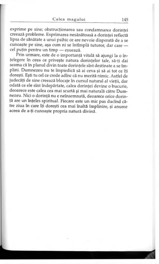 exprime pe sine; obstrucţionarea sau condamnarea dorinţei
creează probleme. Exprimarea nesănătoasă a dorinţei reflectă
lipsa de sănătate a unui psihic ce are nevoie disperată de a se
cunoaşte pe sine, aşa cum ni se întîmplă tuturor,' dar care —
cel puţin pentru un timp — eşuează.
Prin urmare, este de o importanţă vitală să ajungi la o în­
ţelegere în ceea ce priveşte natura dorinţelor tale, să-ţi dai
seama că în planul divin toate dorinţele sînt destinate a se îm­
plini. Dumnezeu nu te împiedică să ai ceva şi să ai tot ce îţi
doreşti. Eşti tu cel ce crede adînc că nu merită nimic. Astfel de
judecăţi de sine creează blocaje în cursul natural al vieţii, dar
odată ce ele sînt îndepărtate, calea dorinţei devine o bucurie,
deoarece este calea cea mai scurtă şi mai naturală către Dum­
nezeu. Nici o dorinţă nu e neînsemnată, deoarece orice dorin­
ţă are un înţeles spiritual. Fiecare este un mic pas ducînd că­
tre ziua în care îţi doreşti cea mai înaltă împlinire, şi anume
aceea de a-ţi cunoaşte propria natură divină.
 