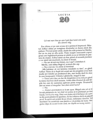 L E C Ţ I A
Cel mai mare bine pe care-l poţi face lumii este acela
de a deveni mag.
Era ultima zi pe care aveau să o petreacă împreună. Băia­
tul Arthur stătea pe marginea drumului ce ducea afară din
pădure. Privind peste umăr, căută din ochi poiana lui Merlin,
dar ea nu mai se afla acolo. Peste noapte crescuseră copaci
groşi care înghiţiseră poiana şi odată cu ea şi intrarea în peş
tera de cleştar. Arthur simţi un fior, ştiind că această pierdere
o vor simţi toţi muritorii, nu doar el însuşi.
— Nu am să mă mai întorc, nu-i aşa? a întrebat el.
Merlin, care stătea lîngă el, scutură din cap.
— Nu e nevoie. Cu mine ai terminat.
„Mă îndoiesc că voi termina vreodată cu tine", se gîndi
Arthur. Părea că şi după toţi aceşti ani de pregătire avea încă
multe să-l întrebe pe profesorul său, mai multe decît în ziua
în care începuseră. Citindu-i gîndurile, magul îi zise.
— Vreau să-ţi dau un dar de despărţire şi nu mă pot gîndi
la nimic mai bun decît aceasta. Arăta către drumul de sub tăi
pile lor, care de asemenea apăruse peste noapte. Drumurile
sînt un semn al magului. Sau ştiai acest lucru?
— Nu.
— Atunci aminteşte-ţi ce ţi-am spus. Magul este cel ce te
învaţă părăsindu-te, iar cînd vei putea să te părăseşti pe tine
însuţi, vei fi şi tu mag. Deşi s-ar putea să-ţi închipui că o par­
te din acest pămînt îţi aparţine, nu faci altceva decît să păşeşti
pe el. în spirit eşti praful de pe drum, neliniştea vîntului. Voi
muritorii vă construiţi case pentru a vă proteja de lume. Ma­
gului clipa de acum îi este casă, iar clipele se scurg mereu. -
 