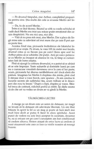 — Pe drumul timpului, zise Arthur, completînd propozi­
ţia pentru sine. Ştia multe din cele ce avusese Merlin să-l în­
veţe.
— Da, fu de acord M erlin.'
între ei se lăsă tăcerea. Băiatul se uită cu coada ochiului să
vadă dacă Merlin era trist sau măcar puţin emoţionat din ca­
uza despărţirii. Nu era nici una, nici alta.
— Văd că nu prea mă crezi, zise Merlin. Dar a pleca de lîn-
gă mine este cu adevărat cel mai mare dar pe care îl pot aşe­
za peste tine.
Acestea fiind zise, picioarele îndărătnice ale băiatului în­
cepură să se mişte. Pe drum, la vreo 100 de metri mai încolo,
drumul cotea şi cu fiecare pas pe care-1 făcea spre acel loc
Arthur părea să se schimbe cîte puţin. Anii pe care-i petrecu­
se cu Merlin au început să alunece în vis, în timp ce curiozi­
tatea faţă de lume creştea.
Pînă să ajungă la cotitura drumului, n-a putut să se abţină
să se uite împrejur. Toate acţiunile şi dorinţele lumii pe care
nu o cunoscuse vreodată deveneau ceva la care el lua parte;
acum, picioarele lui zburau nerăbdătoare să-l ducă afară din
pădure. Imaginea lui Merlin îi dispărea din minte, pînă cînd
îi rămase doar o voce firavă, care spunea: „Te-am condus în
locurile secrete ale sufletului tău, acum trebuie să le desco­
peri din nou tu însuţi." După o clipă, dispăru şi vocea. Băia­
tul trecu de cotitură, ridicînd praful şi zîmbi. îşi dădu seama
că de cîte ori va vedea un drum se va gîndi la Merlin.
TĂLMĂCIREA LECŢIEI
A merge pe un drum este un semn de detaşare, iar magii
ne învaţă că în detaşare stă adevărata libertate. Un om liber
trăieşte în spirit la fel ca un mag şi poate să facă mult mai
mult bine decît ar putea fi făcut în afara spiritului. Acest
punct de vedere nu este încă acceptat în societate, deoarece
tu, eu şi oricare om pe care-1 cunoaştem am fost condiţionaţi
să credem altceva. Sîntem ataşaţi de orice lucru şi credem că
acest ataşament este ceea ce face ca vieţile noastre să meargă
înainte.
 