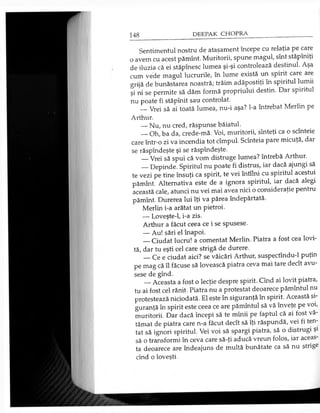 Sentimentul nostru de ataşament începe cu relaţia pe care
o avem cu acest pămînt. Muritorii, spune magul, sînt stăpîniţi
de iluzia că ei stăpînesc lumea şi-şi controlează destinul. Aşa
cum vede magul lucrurile, în lume există un spirit care are
grijă de bunăstarea noastră; trăim adăpostiţi în spiritul lumii
şi ni se permite să dăm formă propriului destin. Dar spiritul
nu poate fi stăpînit sau controlat.
— Vrei să ai toată lumea, nu-i aşa? l-a întrebat Merlin pe
Arthur.
— Nu, nu cred, răspunse băiatul.
— Oh, ba da, crede-mă. Voi, muritorii, sînteţi ca o scînteie
care într-o zi va incendia tot cîmpul. Scînteia pare micuţă, dar
se răspîndeşte şi se răspîndeşte.
— Vrei să spui că vom distruge lumea? întrebă Arthur.
— Depinde. Spiritul nu poate fi distrus, iar dacă ajungi să
te vezi pe tine însuţi ca spirit, te vei întîlni cu spiritul acestui
pămînt. Alternativa este de a ignora spiritul, iar dacă alegi
această cale, atunci nu vei mai avea nici o consideraţie pentru
pămînt. Durerea lui îţi va părea îndepărtată.
Merlin i-a arătat un pietroi.
— Loveşte-1, i-a zis.
Arthur a făcut ceea ce i se spusese.
— Au! sări el înapoi.
— Ciudat lucru! a comentat Merlin. Piatra a fost cea lovi­
tă, dar tu eşti cel care strigă de durere.
— Ce e ciudat aici? se văicări Arthur, suspectîndu-1 puţin
pe mag că îl făcuse să lovească piatra ceva mai tare decît avu­
sese de gînd.
— Aceasta a fost o lecţie despre spirit. Cînd ai lovit piatra,
tu ai fost cel rănit. Piatra nu a protestat deoarece pămîntul nu
protestează niciodată. El este în siguranţă în spirit. Această si­
guranţă în spirit este ceea ce are pămîntul să vă înveţe pe voi,
muritorii. Dar dacă începi să te mînii pe faptul că ai fost vă­
tămat de piatra care n-a făcut decît să îţi răspundă, vei fi ten­
tat să ignori spiritul. Vei voi să spargi piatra, să o distrugi şi
să o transformi în ceva care să-ţi aducă vreun folos, iar aceas­
ta deoarece are îndeajuns de multă bunătate ca să nu strige
cînd o loveşti.
 