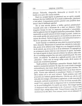 detaşat. Pădurile, cîmpurile, ţărmurile şi munţii nu se
înalţă şi nu pier din cauza noastră.
Dacă nu accepţi faptul că pămîntul are un spirit, această
detaşare devine indiferenţă. în numele indiferenţei, pămîntul
a fost jefuit. Compasiunea pentru pămînt este posibilă doar
atunci cînd îi întîlneşti spiritul.
De ce este nevoie pentru a întîlni spiritul pămîntului?
Această carte este o încercare de a oferi un răspuns. Calea
magului începe în mit, în memoria profundă a umanităţii,
cînd ne găseam încă în leagănul pădurilor primordiale. Merlin
reprezintă un spirit natural al marii magii şi puteri. Astăzi nu
mai există spirite ale naturii pentru că muritorii au decis să se
separe de natură. Vechiul impuls de a trăi înlăuntrul naturii a
făcut loc opusului său, impulsul de a o cuceri.
Acest impuls s-a realizat pe sine pînă în punctul apropia­
telor dezastre. întoarcerea la natură este căutată în toate păr­
ţile, poate că în ultimul ceas. Magii nu s-au despărţit nicioda­
tă de natură, aşa că nu au la ce să se reîntoarcă. Ei aşteaptă să
ne primească atunci cînd ne vom întoarce la spirit. Secretele
lor relevă faptul că dacă vrei să te întorci la natură, calea este
de a-ţi recîştiga propria fire care este conştiinţă pură. Nu este
nimic „în exterior" în afară de o oglindă pentru ceea ce este
„înăuntru". Dacă vrei să mergi iarăşi acasă, dă-ţi seama că
acasă este momentul prezent.
Toată puterea şi împlinirea oamenilor tînjeşte după exis­
tenţă în momentul prezent. în clipa de acum există o energie
extraordinară, mai mare decît îşi poate imagina mintea. Ni­
mic nu poate fi mai aproape şi totuşi nimic nu se duce mai re­
pede. Acesta este misterul şi paradoxul. Pentru a-1 rezolva,
dă-ţi seama că tu eşti acest moment. Toată puterea care este
prezentă aici trebuie găsită înlăuntru. Oricine are zile în care
este plin de energie, entuziasm şi optimism, şi zile marcate de
oboseală, confuzie şi pesimism. Ce face să existe această dife­
renţă? Unii oameni cred că răspunsul stă în ciclurile biologi­
ce, în jocul întîmplării, în soartă sau noroc. Dar magul spune
că răspunsul stă în capacitatea ta de a fi prezent. Atunci cînd
trăieşti clipa, atingi sursa vieţii. Timpul însuşi curge din acest
moment şi nu din altul. Prin urmare, dacă vrei să călăreşti va-
 