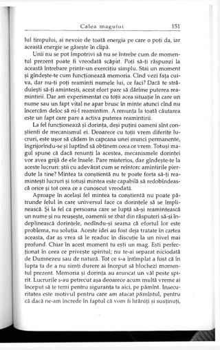 Iul timpului, ai nevoie de toată energia pe care o poţi da, iar
această energie se găseşte în clipă.
Unii nu se pot împotrivi să nu se întrebe cum de momen­
tul prezent poate fi vreodată scăpat. Poţi să-ţi răspunzi la
această întrebare printr-un exerciţiu simplu. Stai un moment
şi gîndeşte-te cum funcţionează memoria. Cînd vezi faţa cui­
va, dar nu-ţi poţi reaminti numele lui, ce faci? Dacă te stră-
duieşti să-ţi aminteşti, acest efort pare să dărîme puterea rea­
mintirii. Dar am experimentat cu toţii acea situaţie în care un
nume sau un fapt vital ne apar brusc în minte atunci cînd nu
încercăm deloc să ni-1 reamintim. A renunţa la toată căutarea
este un fapt care pare a activa puterea reamintirii.
La fel funcţionează şi dorinţa, deşi puţini oameni sînt con­
ştienţi de mecanismul ei. Deoarece cu toţii vrem diferite lu­
cruri, este uşor să cădem în capcana unei munci permanente,
îngrijorîndu-se şi luptînd să obţinem ceea ce vrem. Totuşi ma­
gul spune că dacă renunţi la acestea, mecanismele dorinţei
vor avea grijă de ele însele. Pare misterios, dar gîndeşte-te la
aceste lucruri: ştii cu adevărat cum se reîntorc amintirile pier­
dute la tine? Mintea ta conştientă nu te poate forţa să-ţi rea­
minteşti lucruri şi totuşi mintea este capabilă să redobîndeas-
că orice şi tot ceea ce a cunoscut vreodată.
Aproape în acelaşi fel mintea ta conştientă nu poate pă­
trunde felul în care universul face ca dorinţele să se împli­
nească. Şi la fel ca persoana care se luptă să-şi reamintească
un nume şi nu reuşeşte, oamenii se zbat din răsputeri să-şi în­
deplinească dorinţele, nedîndu-şi seama că efortul lor este
problema, nu soluţia. Aceste idei au fost deja tratate în cartea
aceasta, dar aş vrea să le readuc în discuţie la un nivel mai
profund. Chiar în acest moment tu eşti un mag. Eşti perfec­
ţionat în ceea ce priveşte spiritul; nu te-ai separat niciodată
de Dumnezeu sau de natură. Tot ce s-a întîmplat a fost că în
lupta ta de a nu simţi durere ai început să blochezi momen­
tul prezent. Memoria şi dorinţa au aruncat un văl peste spi­
rit. Lucrurile s-au petrecut aşa deoarece acum multă vreme ai
început să te temi pentru siguranţa ta aici, pe pămînt. Insecu­
ritatea este motivul pentru care am atacat pămîntul, pentru
că dacă ne-am încrede în faptul că vom fi hrăniţi şi susţinuţi,
 