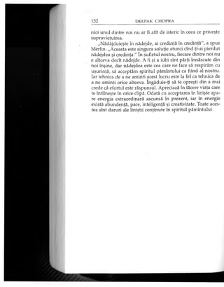 nici unul dintre noi nu ar fi atît de isteric în ceea ce priveşte
supravieţuirea.
„Nădăjduieşte în nădejde, ai credinţă în credinţă", a spus
Merlin. „Aceasta este singura soluţie atunci cînd ţi-ai pierdut
nădejdea şi credinţa." în sufletul nostru, fiecare dintre noi nu
e altceva decît nădejde. A fi şi a iubi sînt părţi înnăscute din
noi înşine, dar nădejdea este cea care ne face să respirăm cu
uşurinţă, să acceptăm spiritul pămîntului ca fiind al nostru.
Iar tehnica de a ne aminti acest lucru este la fel ca tehnica de
a ne aminti orice altceva. îngăduie-ţi să te opreşti din a mai
crede că efortul este răspunsul. Apreciază în tăcere viaţa care
te întîlneşte în orice clipă. Odată cu acceptarea în linişte apa­
re energia extraordinară ascunsă în prezent, iar în energie
există abundenţă, pace, inteligenţă şi creativitate. Toate aces­
tea sînt daruri ale liniştii conţinute în spiritul pămîntului.
 