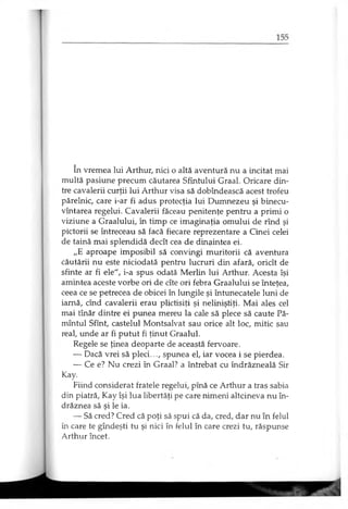 în vremea lui Arthur, nici o altă aventură nu a incitat mai
multă pasiune precum căutarea Sfîntului Graal. Oricare din­
tre cavalerii curţii lui Arthur visa să dobîndească acest trofeu
părelnic, care i-ar fi adus protecţia lui Dumnezeu şi binecu­
vântarea regelui. Cavalerii făceau penitenţe pentru a primi o
viziune a Graalului, în timp ce imaginaţia omului de rînd şi
pictorii se întreceau să facă fiecare reprezentare a Cinei celei
de taină mai splendidă decît cea de dinaintea ei.
„E aproape imposibil să convingi muritorii că aventura
căutării nu este niciodată pentru lucruri din afară, oricît de
sfinte ar fi ele", i-a spus odată Merlin lui Arthur. Acesta îşi
amintea aceste vorbe ori de cîte ori febra Graalului se înteţea,
ceea ce se petrecea de obicei în lungile şi întunecatele luni de
iarnă, cînd cavalerii erau plictisiţi şi neliniştiţi. Mai ales cel
mai tînăr dintre ei punea mereu la cale să plece să caute Pă­
mîntul Sfînt, castelul Montsalvat sau orice alt loc, mitic sau
real, unde ar fi putut fi ţinut Graalul.
Regele se ţinea deoparte de această fervoare.
— Dacă vrei să pleci..., spunea el, iar vocea i se pierdea.
— Ce e? Nu crezi în Graal? a întrebat cu îndrăzneală Sir
Kay.
Fiind considerat fratele regelui, pînă ce Arthur a tras sabia
din piatră, Kay îşi lua libertăţi pe care nimeni altcineva nu în­
drăznea să şi le ia.
— Să cred? Cred că poţi să spui că da, cred, dar nu în felul
în care te gîndeşti tu şi nici în felul în care crezi tu, răspunse
Arthur încet.
 