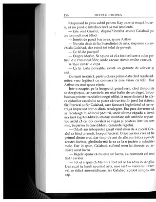 Răspunsul fu prea subtil pentru Kay, care-şi muşcă buze­
le, să nu pună o întrebare încă şi mai insolentă.
— Este real Graalul, stăpîne? întrebă atunci Galahad pe
un ton mult mai blînd.
— întrebi de parcă l-aş avea, spuse Arthur.
— Nu ştiu dacă să fiu încredinţat de asta, răspunse cu şo­
văială Galahad, dar există tot felul de poveşti.
— Ce fel de poveşti?
— Despre Merlin. Se spune că el a fost cel care a adus po­
tirul din Pămîntul Sfînt, unde zăcuse tăinuit multe veacuri.
Arthur cîntări o clipă.
— Ca în toate poveştile, există un grăunte de adevăr şi
aici.
Curtenii tresăriră, pentru că era prima dată cînd regele ad­
mitea vreo legătură cu comoara la care visau cu toţii. Dar
Arthur nu mai spuse nimic.
într-o noapte, pe la începutul primăverii, cînd cîmpurile
se dezgheţau, iar narcisele, nu mai înalte de un deget, îmbo­
boceau printre trandafirii negri ofiliţi, la mare distanţă în afa­
ra zidurilor castelului se putea zări un foc. în jurul lui stăteau
Sir Percival şi Sir Galahad, care făcuseră legămîntul să se re­
tragă împreună într-o sfîntă reculegere. Era prea devreme să
se reculeagă în adîncul pădurii, unde ultima zăpadă a iernii
era încă îngrămădită în straturi murdare sub umbrele copaci­
lor, astfel că cei doi cavaleri se rugau şi posteau într-un cort
mic, în partea în care dădeau camerele regelui.
— Odată am interpretat greşit visul meu de a cuceri Gra­
alul ca fiind un moft, începu Percival. Orice cavaler vrea să fie
primul dintre eroi, dar timp de ani de zile am întors spatele
acestei dorinţe, gîndindu-mă la ea ca la o jucărie a mîndriei
mele. Dar îţi spun, Galahad, sufletul meu îşi doreşte cu ar­
doare acest lucru.
— Regele spune că nu este un lucru, i-a reamintit cel mai
tînăr cavaler.
— Tot el a spus că Merlin a fost cel ce l-a adus în Anglia.
L-ai auzit tu însuţi spunînd asta, nu-i aşa? — vocea lui Perci­
val se ridică ameninţătoare, iar Galahad aprobă simplu din
cap.
 
