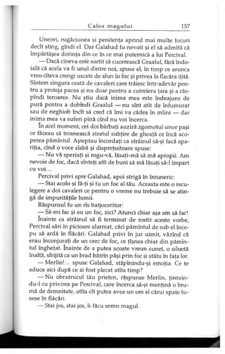 Uneori, rugăciunea şi penitenţa aprind mai multe focuri
decît sting, gîndi el. Dar Galahad fu nevoit şi el să admită că
împărtăşea dorinţa din ce în ce mai puternică a lui Percival.
— Dacă cineva este sortit să cucerească Graalul, fără îndo­
ială că acela va fi unul dintre noi, spuse el, în timp ce arunca
vreo cîteva crengi uscate de alun în foc şi privea la flacăra iţită.
Sîntem singura ceată de cavaleri care trăiesc într-adevăr pen­
tru a proteja pacea şi nu doar pentru a cutreiera ţara şi a răs-
pîndi teroarea. Nu ştiu dacă inima mea este îndeajuns de
pură pentru a dobîndi Graalul — nu sînt atît de înfumurat
sau de neghiob încît să cred că îmi va cădea în mîini — dar
inima mea va suferi pînă cînd nu voi încerca.
In acel moment, cei doi bărbaţi auziră zgomotul unor paşi
ce făceau să trosnească stratul subţire de gheaţă ce încă aco­
perea pămîntul. Aşteptau încordaţi ca străinul să-şi facă apa­
riţia, cînd o voce slabă şi dispreţuitoare spuse:
— Nu vă speriaţi şi rogu-vă, lăsaţi-mă să mă apropii. Am
nevoie de foc, dacă sînteţi atît de buni să mă lăsaţi să-l împart
cu voi...
Percival privi spre Galahad, apoi strigă în întuneric:
— Stai acolo şi fă-ţi şi tu un foc al tău. Aceasta este o recu­
legere a doi cavaleri ce pentru o vreme nu trebuie să se atin­
gă de impurităţile lumii.
Răspunsul fu un rîs batjocoritor:
— Să-mi fac şi eu un foc, zici? Atunci chiar aşa am să fac!
înainte ca străinul să fi terminat de rostit aceste vorbe,
Percival sări în picioare alarmat, căci pămîntul de sub el înce­
pu să ardă în flăcări. Galahad privi în jur uimit, văzînd că
erau înconjuraţi de un cerc de foc, ce ţîşnea chiar din pămîn­
tul îngheţat. înainte de a putea scoate vreun sunet, o siluetă
înaltă, sfrijită ca un brad bătrîn păşi prin foc şi stătu în faţa lor.
— Merlin!... spuse Galahad, stăpînindu-şi emoţia. Ce te
aduce aici după ce ai fost plecat atîta timp?
— Nu obraznicul tău prieten, răspunse Merlin, ţintuin-
du-1 cu privirea pe Percival, care încerca să-şi menţină o bru­
mă de demnitate, atîta cît putea avea un om al cărui spate fu­
sese în flăcări.
— Stai jos, stai jos, îi făcu semn magul.
 