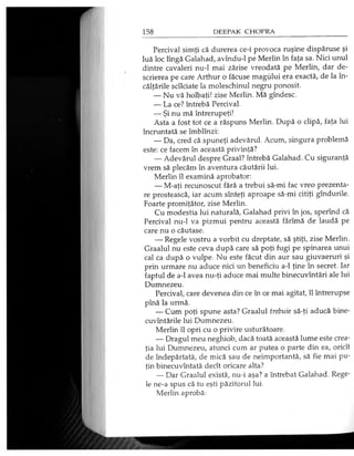 Percival simţi că durerea ce-i provoca ruşine dispăruse şi
luă loc lîngă Galahad, avîndu-1 pe Merlin în faţa sa. Nici unul
dintre cavaleri nu-1 mai zărise vreodată pe Merlin, dar de­
scrierea pe care Arthur o făcuse magului era exactă, de la în­
călţările scîlciate la moleschinul negru ponosit.
— Nu vă holbaţi! zise Merlin. Mă gîndesc.
— La ce? întrebă Percival.
— Şi nu mă întrerupeţi!
Asta a fost tot ce a răspuns Merlin. După o clipă, faţa lui
încruntată se îmblînzi:
— Da, cred că spuneţi adevărul. Acum, singura problemă
este: ce facem în această privinţă?
— Adevărul despre Graal? întrebă Galahad. Cu siguranţă
vrem să plecăm în aventura căutării lui.
Merlin îl examină aprobator:
— M-aţi recunoscut fără a trebui să-mi fac vreo prezenta­
re prostească, iar acum sînteţi aproape să-mi citiţi gîndurile.
Foarte promiţător, zise Merlin.
Cu modestia lui naturală, Galahad privi în jos, sperînd că
Percival nu-1 va pizmui pentru această fărîmă de laudă pe
care nu o căutase.
— Regele vostru a vorbit cu dreptate, să ştiţi, zise Merlin.
Graalul nu este ceva după care să poţi fugi pe spinarea unui
cal ca după o vulpe. Nu este făcut din aur sau giuvaeruri şi
prin urmare nu aduce nici un beneficiu a-1 ţine în secret. Iar
faptul de a-1 avea nu-ţi aduce mai multe binecuvîntări ale lui
Dumnezeu.
Percival, care devenea din ce în ce mai agitat, îl întrerupse
pînă la urmă.
— Cum poţi spune asta? Graalul trebuie să-ţi aducă bine­
cuvântările lui Dumnezeu.
Merlin îl opri cu o privire usturătoare.
— Dragul meu neghiob, dacă toată această lume este crea­
ţia lui Dumnezeu, atunci cum ar putea o parte din ea, oricît
de îndepărtată, de mică sau de neimportantă, să fie mai pu­
ţin binecuvîntată decît oricare alta?
— Dar Graalul există, nu-i aşa? a întrebat Galahad. Rege­
le ne-a spus că tu eşti păzitorul lui.
Merlin aprobă:
 