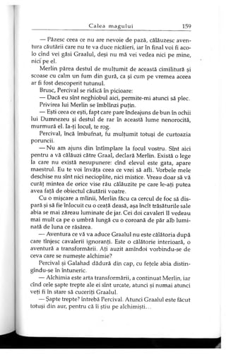 — Păzesc ceea ce nu are nevoie de pază, călăuzesc aven­
tura căutării care nu te va duce nicăieri, iar în final voi fi aco­
lo cînd vei găsi Graalul, deşi nu mă vei vedea nici pe mine,
nici' pe el.
Merlin părea destul de mulţumit de această cimilitură şi
scoase cu calm un fum din gură, ca şi cum pe vremea aceea
ar fi fost descoperit tutunul.
Brusc, Percival se ridică în picioare:
— Dacă eu sînt neghiobul aici, permite-mi atunci să plec.
Privirea lui Merlin se îmblînzi puţin.
— Eşti ceea ce eşti, fapt care pare îndeajuns de bun în ochii
lui Dumnezeu şi destul de rar în această lume nenorocită,
murmură el. Ia-ţi locul, te rog.
Percival, încă îmbufnat, fu mulţumit totuşi de curtoazia
poruncii.
— Nu am ajuns din întîmplare la focul vostru. Sînt aici
pentru a vă călăuzi către Graal, declară Merlin. Există o lege
la care nu există nesupunere: cînd elevul este gata, apare
maestrul. Eu te voi învăţa ceea ce vrei să afli. Vorbele mele
deschise nu sînt nici necioplite, nici mistice. Vreau doar să vă
curăţ mintea de orice vise rău călăuzite pe care le-aţi putea
avea faţă de obiectul căutării voatre.
Cu o mişcare a mîinii, Merlin făcu ca cercul de foc să dis­
pară şi să fie înlocuit cu o ceaţă deasă, aşa încît trăsăturile sale
abia se mai zăreau luminate de jar. Cei doi cavaleri îl vedeau
mai mult ca pe o umbră lungă cu o coroană de păr alb lumi­
nată de luna ce răsărea.
— Aventura ce vă va aduce Graalul nu este călătoria după
care tînjesc cavalerii ignoranţi. Este o călătorie interioară, o
aventură a transformării. Aţi auzit amîndoi vorbindu-se de
ceva care se numeşte alchimie?
Percival şi Galahad dădură din cap, cu feţele abia distin-
gîndu-se în întuneric.
— Alchimia este arta transformării, a continuat Merlin, iar
cînd cele şapte trepte ale ei sînt urcate, atunci şi numai atunci
veţi fi în stare să cuceriţi Graalul.
— Şapte trepte? întrebă Percival. Atunci Graalul este făcut
totuşi din aur, pentru că îi ştiu pe alchimişti...
 