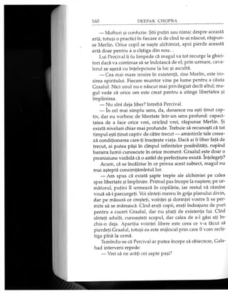 — Mofturi şi confuzie. Ştii puţin sau nimic despre această
artă, totuşi o practici în fiecare zi de cînd te-ai născut, răspun­
se Merlin. Orice copil se naşte alchimist, apoi pierde această
artă doar pentru â o cîştiga din nou...
Lui Percival îi fu limpede că magul va tot recurge la ghici­
tori dacă va continua să se îndoiască de el; prin urmare, cava­
lerul se aşeză cu înţelepciune la loc şi ascultă.
— Cea mai mare irosire în existenţă, zise Merlin, este iro­
sirea spiritului. Fiecare muritor vine pe lume pentru a căuta
Graalul. Nici unul nu e născut mai privilegiat decît altul; ma­
gul vede că orice om este creat pentru a atinge libertatea şi
împlinirea.
— Nu sînt deja liber? întrebă Percival.
— în cel mai simplu sens, da, deoarece nu eşti ţinut cap­
tiv, dar eu vorbesc de libertate într-un sens profund: capaci­
tatea de a face orice vrei, oricînd vrei, răspunse Merlin. Şi
există niveluri chiar mai profunde. Trebuie să recunoşti că tot
timpul eşti ţinut captiv de către trecut — amintirile tale creea­
ză condiţionarea care-ţi însoţeşte viaţa. Dacă ai fi liber faţă de
trecut, ai putea păşi în cîmpul infinitelor posibilităţi, rupînd
bariera lumii cunoscute în orice moment. Graalul este doar o
promisiune vizibilă că o astfel de perfecţiune există. înţelegeţi?
Acum, că se încălzise în ce privea acest subiect, magul nu
mai aşteptă consimţămîntul lor.
— Am spus că există şapte trepte ale alchimiei pe calea
spre libertate şi împlinire. Primul pas începe la naştere; pe ur­
mătorul, puţini îl urmează în copilărie, iar restul vă rămîne
vouă să-i parcurgeţi. Voi sînteţi mereu în grija planului divin,
dar pe măsură ce creşteţi, voinţei şi dorinţei vostre li se per­
mite să se mărească. Cînd eraţi copii, eraţi îndeajuns de puri
pentru a cuceri Graalul, dar nu ştiaţi de existenţa lui. Cînd
sînteţi adulţi, cunoaşteţi scopul, dar calea de a-1 găsi aţi în­
chis-o deja. Apariţia voinţei libere este ceea ce v-a făcut să
pierdeţi Graalul, totuşi ea este mijlocul prin care îl vom recîş-
tiga pînă la urmă.
Temîndu-se că Percival ar putea începe să obiecteze, Gala-
had interveni repede:
— Vrei să ne arăţi cei şapte paşi?
 