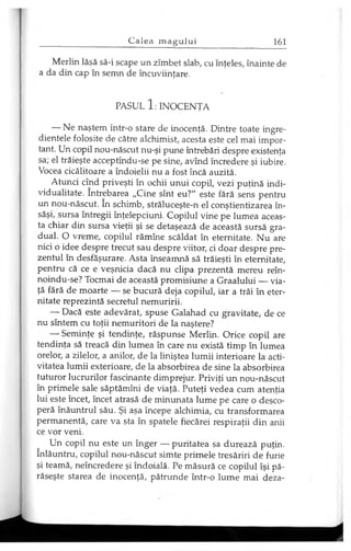 Merlin lăsă să-i scape un zîmbet slab, cu înţeles, înainte de
a da din cap în semn de încuviinţare.
PASUL 1 : INOCENŢA
— Ne naştem într-o stare de inocenţă. Dintre toate ingre­
dientele folosite de către alchimist, acesta este cel mai impor­
tant. Un copil nou-născut nu-şi pune întrebări despre existenţa
sa; el trăieşte acceptîndu-se pe sine, avînd încredere şi iubire.
Vocea cicălitoare a îndoielii nu a fost încă auzită.
Atunci cînd priveşti în ochii unui copil, vezi puţină indi­
vidualitate. întrebarea „Cine sînt eu?" este fără sens pentru
un nou-născut. în schimb, străluceşte-n el conştientizarea în­
săşi, sursa întregii înţelepciuni. Copilul vine pe lumea aceas­
ta chiar din sursa vieţii şi se detaşează de această sursă gra­
dual. O vreme, copilul rămîne scăldat în eternitate. Nu are
nici o idee despre trecut sau despre viitor, ci doar despre pre­
zentul în desfăşurare. Asta înseamnă să trăieşti în eternitate,
pentru că ce e veşnicia dacă nu clipa prezentă mereu reîn-
noindu-se? Tocmai de această promisiune a Graalului — via­
ţă fără de moarte — se bucură deja copilul, iar a trăi în eter­
nitate reprezintă secretul nemuririi.
— Dacă este adevărat, spuse Galahad cu gravitate, de ce
nu sîntem cu toţii nemuritori de la naştere?
— Seminţe şi tendinţe, răspunse Merlin. Orice copil are
tendinţa să treacă din lumea în care nu există timp în lumea
orelor, a zilelor, a anilor, de la liniştea lumii interioare la acti­
vitatea lumii exterioare, de la absorbirea de sine la absorbirea
tuturor lucrurilor fascinante dimprejur. Priviţi un nou-născut
în primele sale săptămîni de viaţă. Puteţi vedea cum atenţia
lui este încet, încet atrasă de minunata lume pe care o desco­
peră înăuntrul său. Şi aşa începe alchimia, cu transformarea
permanentă, care va sta în spatele fiecărei respiraţii din anii
ce vor veni.
Un copil nu este un înger — puritatea sa durează puţin,
înlăuntru, copilul nou-născut simte primele tresăriri de furie
şi teamă, neîncredere şi îndoială. Pe măsură ce copilul îşi pă­
răseşte starea de inocenţă, pătrunde într-o lume mai deza­
 