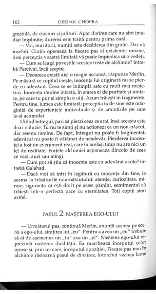 greabilă, de ciocniri şi julituri. Apar dorinţe care nu sînt ime­
diat împlinite; durerea este trăită pentru prima oară.
— Voi, muritorii, numiţi asta decăderea din graţie. Dar vă
înşelaţi. Graţia operează la fiecare pas al existenţei umane,'
deşi percepţia voastră limitată vă poate împiedica să o vedeţi.
— Cum se leagă poveştile acestea triste de alchimie? între­
bă Percival, încă sceptic.
— Deoarece există aici o magie ascunsă, răspunse Merlin.
Pe măsură ce copilul creşte, inocenţa lui originară nu se pier­
de cu adevărat. Ceea ce se întîmplă este cu mult mai miste­
rios. Inocenţa rămîne intactă, în starea ei de puritate şi unita­
te, pe care tu pur şi simplu o uiţi. Acum trăieşti în fragmente.
Pentru tine, lumea este limitată; percepţia ta de sine este măr­
ginită de experienţele individuale şi de amintirile pe care
le-ai acumulat.
Uitînd întregul, pari să pierzi ceea ce erai, însă aceasta este
doar o iluzie. Tu nu te simţi şi nu acţionezi ca un nou-născut,
dar esenţa rămîne. De fapt, întregul nu poate fi fragmentat;
adevărul nu poate fi vătămat de neadevăr. Pierderea inocen­
ţei a fost un eveniment real, care în acelaşi timp nu are nici un
fel de realitate. Forţele alchimiei acţionează dincolo de ceea
ce vezi, auzi sau atingi.
— Cum pot să ştiu că inocenţa este cu adevărat acolo? în­
trebă Galahad.
— Dacă vrei să intri în legătură cu inocenţa din tine, ia
seama la trăsăturile nou-născutului: atenţie, curiozitate, mi­
rare, siguranţa că eşti dorit pe acest pămînt, sentimentul că
trăieşti într-o perfectă pace cu eternitatea. Toţi copiii simt
astfel.
PASUL 2: NAŞTEREA EGO-ULUI
— Următorul pas, continuă Merlin, anunţă sosirea pe sce­
nă a ego-ului, simţirea lui „eu". Pentru a avea un „eu" trebuie
să ai de asemenea un „tu" sau un „el". Naşterea ego-ului re­
prezintă naşterea dualităţii. Ea marchează începutul celor
opuse şi, prin urmare, începutul opoziţiei. Fiecare pas nou m
alchimie răstoarnă pasul de dinainte, întorcînd vechea lume
 