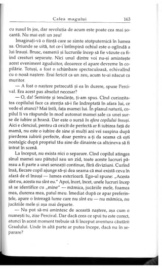 cu susul în jos, dar revoluţia de acum este poate cea mai şo­
cantă. Nu mai eşti un zeu!
Imaginaţi-vă o fiinţă care se simte atotputernică în lumea
sa. Oriunde se uită, tot ce-i întîmpină ochiul este o oglindă a
lui însuşi. Brusc, oamenii şi lucrurile încep să fie văzute ca fi­
ind creaturi separate. Nici unul dintre voi nu-şi aminteşte
acest eveniment zguduitor, deoarece el apare devreme în co­
pilărie. Totuşi, a fost o schimbare spectaculoasă, echivalînd
cu o nouă naştere. Erai fericit ca un zeu, acum te-ai născut ca
muritor.
— A fost o naştere petrecută şi ea în durere, spuse Perci­
val. Era acest pas absolut necesar?
— O, da! Seminţe şi tendinţe, ţi-am spus. Cînd curiozita­
tea copilului face ca atenţia să-i fie îndreptată în afara lui, ce
vede el atunci? Mai întîi, faţa mamei lui. în planul naturii, co­
pilul îi va răspunde în mod automat mamei sale ca unei sur­
se de iubire şi hrană. Dar este o sursă în afara copilului însuşi.
Aici e clenciul, pentru că oricît de perfectă ar fi iubirea faţă de
mamă, nu este o iubire de sine şi mulţi ani vei suspina după
pierderea iubirii perfecte, doar pentru a-ţi da seama că eşti
nostalgic după propriul tău sine de dinainte ca altcineva să fi
intrat în scenă.
La început, nu exista nici o separare. Cînd copilul atingea
sînul mamei sau pătuţul sau un zid, toate aceste lucruri pă­
reau a fi parte a unei senzaţii continue, fără diviziuni. Curînd
însă, fiecare copil ajunge să-şi dea seama că mai există ceva în
afară de el însuşi — lumea exterioară. Ego-ul spune: „Acesta
sînt eu, acesta nu sînt eu." Apoi, încet, încet, unele lucruri încep
să se identifice cu „mine" — mămica, jucăriile mele, foamea
mea, durerea mea, patul meu. Imediat după ce apar preferin­
ţele, apare o întreagă lume care nu sînt eu — nu mămica, nu
jucăriile mele şi aşa mai departe.
— Nu pot să-mi amintesc de această naştere, aşa cum o
numeşti tu, zise Percival. Dar dacă ceea ce spui tu este corect,
atunci în acest moment trebuie să fi început aventura căutării
Graalului. Unde în altă parte ar putea începe, dacă nu în se­
parare?
 