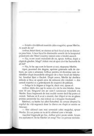 — Există o învăţătură numită calea magului, spuse Merlin.
Ai auzit de ea?
Arthur, băiat fiind, se căznea să facă focul şi nu se descur­
ca prea bine. A face focul în dimineţile umede de la începutul
primăverii din West Country rareori este o treabă uşoară.
— Nu, n-am auzit niciodată de ea, spuse Arthur, după o
clipă de gîndire. Magi? Adică vrei să spui că ei fac lucrurile în
alt fel?
— Nu, le fac aşa cum le facem şi noi, răspunse Merlin.
Apoi, pocnind din degete, aprinse grămada udă de căr­
buni, pe care-o adunase Arthur, pentru că devenise cam ne­
răbdător după încercările stîngace de a face focul ale băiatu­
lui. Imediat ţîşni o flacără. După aceea, Merlin îşi desfăcu
mîinile şi făcu să apară ceva de mîncare din văzduh — doi
cartofi roşietici şi o grămăjoară de ciuperci de pădure.
— Infige-le în frigare şi frige-le, dacă vrei, spuse el.
Arthur dădu din cap în semn că e de la sine înţeles. Avea
cam 10 ani. Singurul om pe care-1 cunoscuse vreodată era
Merlin. Erau împreună de mai multă vreme decît îşi putea el
aminti. Trebuie să fi avut o mamă, dar chipul ei nu se găsea
printre amintirile lui, nici măcar ca o imagine înceţoşată.
Bătrînul, cu barba lui albă fluturînd, îşi ceruse dreptul la
copilul de viţă regească doar la cîteva ore după ce acesta se
născuse.
— Sînt ultimul care mai urmează calea magului, spuse
Merlin. Şi s-ar putea ca tu să fii ultimul care o învaţă.
Aşezînd frigăruile pe foc, Arthur privi peste umăr. Acum
era nedumerit. Să fie Merlin un mag? Nu i se păruse nicioda­
 