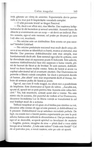 infă; găseşte un vîrtej de amintiri. Experienţele devin perso­
nale şi nu mai pot fi împărtăşite vreodată complet.
— O altă poveste tristă! se tîngui Percival.
— Da, dacă s-ar sfîrşi aici, zise Merlin. Dar naşterea înfăp­
tuitorului îţi dă încredere şi sensul unicităţii. Această lume de
obiecte şi evenimente are un scop — să devii un individ. Pen­
tru aceasta, ego-ul este necesar, cel puţin pe drumul pe care
l-aţi ales voi, muritorii.
— Nu oricine este un dobînditor. Este acesta un pas nece­
sar? întrebă Galahad.
— Nu oricine preţuieşte succesul mai mult decît orice alt­
ceva şi nu oricine se identifică cu banii, munca şi statutul, zise
Merlin. Dar pornirea dobînditorului este mai simplă, mai
fundamentală decît atît. Este semnul ego-ului în acţiune, care
îşi dovedeşte sieşi că separarea poate fi îndurată. într-adevăr,
naşterea dobînditorului face din separare o lume veselă, pli­
nă de lucruri de făcut şi de învăţat. în unii oameni, dobîndi-
torul va dura foarte multă vreme. Setea de faimă şi avere va
copleşi adevăratul ţel al aventurii căutării. Dar Dumnezeu ne
permite o liberă voinţă completă. Iar dacă o persoană decide
că lumea „din afară" este mai importantă decît el însuşi, tre­
buie să urmeze pofta de faimă şi avere.
Ego-ul, aşa cum îl vede magul, nu oferă nici o posibilitate
de împlinire. Este dominator şi lipsit de iubire. „Ascultă-mă,
spune el, apucă tot ce poţi pentru tine Aceasta este calea feri­
cirii." Voi, toţi muritorii, urmaţi acest sfat o vreme. Nu este
nimic rău în aceasta, din punctul de vedere al lui Dumnezeu,
deoarece încrederea Lui în libera voinţă se transformă în cel
mai înţelept mod de a acţiona.
Trebuie neapărat să vă spun că al treilea pas rămîne cu voi,
deoarece atîta vreme cît ego-ul este prezent, şi dobînditorul va
fi prezent. Dobînditorul nu-şi satisface niciodată poftele. De
fapt, nu există nici o limită pentru experienţele pe care le poţi
aduna; lumea este infinită în diversitatea ei. Dar pe măsură ce
ego-ul se dezvoltă, acoperă spiritul cu învelişuri de materie
— bogăţie, putere, imagine de sine — pînă cînd o voce slabă
începe să se întrebe: „Unde este iubire? Unde este fiinţă?" Cel
de-al patrulea pas, o nouă naştere, este pe cale să apară.
 
