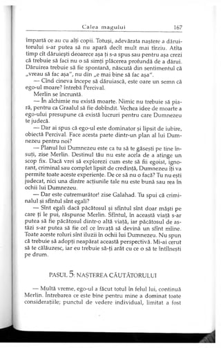 împartă ce au cu alţi copii. Totuşi, adevărata naştere a dărui­
torului s-ar putea să nu apară decît mult mai tîrziu. Atîta
timp cît dăruieşti deoarece aşa ţi s-a spus sau pentru aşa crezi
că trebuie să faci nu o să simţi plăcerea profundă de a dărui.
Dăruirea trebuie să fie spontană, născută din sentimentul că
„vreau să fac aşa", nu din „e mai bine să fac aşa".
— Cînd cineva începe să dăruiască, este oare un semn că
ego-ul moare? întrebă Percival.
Merlin se încruntă.
— în alchimie nu există moarte. Nimic nu trebuie să pia­
ră, pentru ca Graalul să fie dobîndit. Vechea idee de moarte a
ego-ului presupune că există lucruri pentru care Dumnezeu
te judecă.
— Dar ai spus că ego-ul este dominator şi lipsit de iubire,
obiectă Percival. Face acesta parte dintr-un plan al lui Dum­
nezeu pentru noi?
— Planul lui Dumnezeu este ca tu să te găseşti pe tine în­
suţi, zise Merlin. Destinul tău nu este acela de a atinge un
scop fix. Dacă vrei să explorezi cum este să fii egoist, igno­
rant, criminal sau complet lipsit de credinţă, Dumnezeu îţi va
permite toate aceste experienţe. De ce să nu o facă? Tu nu eşti
judecat, nici una dintre acţiunile tale nu este bună sau rea în
ochii lui Dumnezeu.
— Dar este cutremurător! zise Galahad. Tu spui că crimi­
nalul şi sfîntul sînt egali?
— Sînt egali dacă păcătosul şi sfîntul sînt doar măşti pe
care ţi le pui, răspunse Merlin. Sfîntul, în această viaţă s-ar
putea să fie păcătosul dintr-o altă viaţă, iar păcătosul de as­
tăzi s-ar putea să fie cel ce învaţă să devină un sfînt mîine.
Toate aceste roluri sînt iluzii în ochii lui Dumnezeu. Nu spun
că trebuie să adopţi neapărat această perspectivă. Mi-ai cerut
să te călăuzesc, iar eu trebuie să-ţi arăt cu ce o să te întîlneşti
pe drum.
PASUL 5: NAŞTEREA CĂUTĂTORULUI
— Multă vreme, ego-ul a făcut totul în felul lui, continuă
Merlin. întrebarea ce este bine pentru mine a dominat toate
consideraţiile; punctul de vedere individual, limitat a fost
 