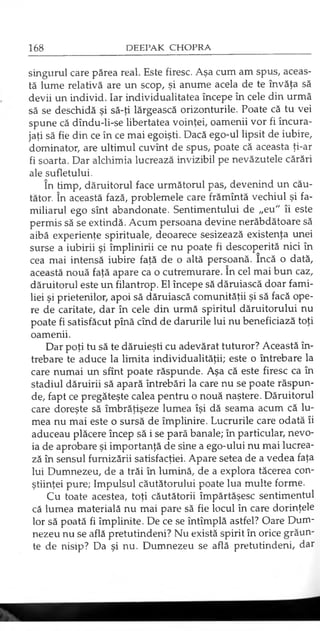 singurul care părea real. Este firesc. Aşa cum am spus, aceas­
tă lume relativă are un scop, şi anume acela de te învăţa să
devii un individ. Iar individualitatea începe în cele din urmă
să se deschidă şi să-ţi lărgească orizonturile. Poate că tu vei
spune că dîndu-li-se libertatea voinţei, oamenii vor fi încura­
jaţi să fie din ce în ce mai egoişti. Dacă ego-ul lipsit de iubire,
dominator, are ultimul cuvînt de spus, poate că aceasta ţi-ar
fi soarta. Dar alchimia lucrează invizibil pe nevăzutele cărări
ale sufletului.
în timp, dăruitorul face următorul pas, devenind un cău­
tător. în această fază, problemele care frămîntă vechiul şi fa­
miliarul ego sînt abandonate. Sentimentului de „eu" îi este
permis să se extindă. Acum persoana devine nerăbdătoare să
aibă experienţe spirituale, deoarece sesizează existenţa unei
surse a iubirii şi împlinirii ce nu poate fi descoperită nici în
cea mai intensă iubire faţă de o altă persoană. încă o dată,
această nouă faţă apare ca o cutremurare. în cel mai bun caz,
dăruitorul este un filantrop. El începe să dăruiască doar fami­
liei şi prietenilor, apoi să dăruiască comunităţii şi să facă ope­
re de caritate, dar în cele din urmă spiritul dăruitorului nu
poate fi satisfăcut pînă cînd de darurile lui nu beneficiază toţi
oamenii.
Dar poţi tu să te dăruieşti cu adevărat tuturor? Această în­
trebare te aduce la limita individualităţii; este o întrebare la
care numai un sfînt poate răspunde. Aşa că este firesc ca în
stadiul dăruirii să apară întrebări la care nu se poate răspun­
de, fapt ce pregăteşte calea pentru o nouă naştere. Dăruitorul
care doreşte să îmbrăţişeze lumea îşi dă seama acum că lu­
mea nu mai este o sursă de împlinire. Lucrurile care odată îi
aduceau plăcere încep să i se pară banale; în particular, nevo­
ia de aprobare şi importanţă de sine a ego-ului nu mai lucrea­
ză în sensul furnizării satisfacţiei. Apare setea de a vedea faţa
lui Dumnezeu, de a trăi în lumină, de a explora tăcerea con­
ştiinţei pure; Impulsul căutătorului poate lua multe forme.
Cu toate acestea, toţi căutătorii împărtăşesc sentimentul
că lumea materială nu mai pare să fie locul în care dorinţele
lor să poată fi împlinite. De ce se întîmplă astfel? Oare Dum­
nezeu nu se află pretutindeni? Nu există spirit în orice grăun­
te de nisip? Da şi nu. Dumnezeu se află pretutindeni, dar
 