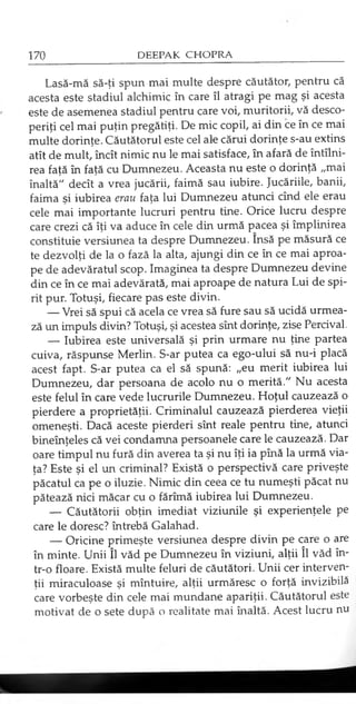 Lasă-mă să-ţi spun mai multe despre căutător, pentru că
acesta este stadiul alchimic în care îl atragi pe mag şi acesta
este de asemenea stadiul pentru care voi, muritorii, vă desco­
periţi cel mai puţin pregătiţi. De mic copil, ai din ce în ce mai
multe dorinţe. Căutătorul este cel ale cărui dorinţe s-au extins
atît de mult, încît nimic nu le mai satisface, în afară de întîlni-
rea faţă în faţă cu Dumnezeu. Aceasta nu este o dorinţă „mai
înaltă" decît a vrea jucării, faimă sau iubire. Jucăriile, banii,
faima şi iubirea erau faţa lui Dumnezeu atunci cînd ele erau
cele mai importante lucruri pentru tine. Orice lucru despre
care crezi că îţi va aduce în cele din urmă pacea şi împlinirea
constituie versiunea ta despre Dumnezeu. însă pe măsură ce
te dezvolţi de la o fază la alta, ajungi din ce în ce mai aproa­
pe de adevăratul scop. Imaginea ta despre Dumnezeu devine
din ce în ce mai adevărată, mai aproape de natura Lui de spi­
rit pur. Totuşi, fiecare pas este divin.
— Vrei să spui că acela ce vrea să fure sau să ucidă urmea­
ză un impuls divin? Totuşi, şi acestea sînt dorinţe, zise Percival.
— Iubirea este universală şi prin urmare nu ţine partea
cuiva, răspunse Merlin. S-ar putea ca ego-ului să nu-i placă
acest fapt. S-ar putea ca el să spună: „eu merit iubirea lui
Dumnezeu, dar persoana de acolo nu o merită." Nu acesta
este felul în care vede lucrurile Dumnezeu. Hoţul cauzează o
pierdere a proprietăţii. Criminalul cauzează pierderea vieţii
omeneşti. Dacă aceste pierderi sînt reale pentru tine, atunci
bineînţeles că vei condamna persoanele care le cauzează. Dar
oare timpul nu fură din averea ta şi nu îţi ia pînă la urmă via­
ţa? Este şi el un criminal? Există o perspectivă care priveşte
păcatul ca pe o iluzie. Nimic din ceea ce tu numeşti păcat nu
pătează nici măcar cu o fărîmă iubirea lui Dumnezeu.
— Căutătorii obţin imediat viziunile şi experienţele pe
care le doresc? întrebă Galahad.
— Oricine primeşte versiunea despre divin pe care o are
în minte. Unii îl văd pe Dumnezeu în viziuni, alţii îl văd în­
tr-o floare. Există multe feluri de căutători. Unii cer interven­
ţii miraculoase şi mîntuire, alţii urmăresc o forţă invizibilă
care vorbeşte din cele mai mundane apariţii. Căutătorul este
motivat de o sete după o realitate mai înaltă. Acest lucru nu
 