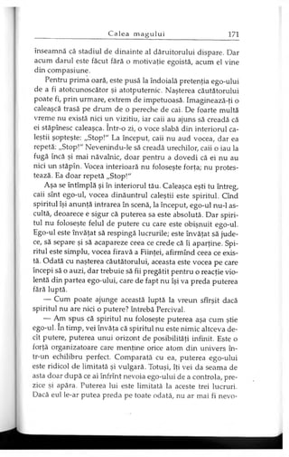 înseamnă că stadiul de dinainte al dăruitorului dispare. Dar
acum darul este făcut fără o motivaţie egoistă, acum el vine
din compasiune.
Pentru prima oară, este pusă la îndoială pretenţia ego-ului
de a fi atotcunoscător şi atotputernic. Naşterea căutătorului
poate fi, prin urmare, extrem de impetuoasă. Imaginează-ţi o
caleaşcă trasă pe drum de o pereche de cai. De foarte multă
vreme nu există nici un vizitiu, iar caii au ajuns să creadă că
ei stăpînesc caleaşca. într-o zi, o voce slabă din interiorul ca-
leştii şopteşte: „Stop!" La început, caii nu aud vocea, dar ea
repetă: „Stop!" Nevenindu-le să creadă urechilor, caii o iau la
fugă încă şi mai năvalnic, doar pentru a dovedi că ei nu au
nici un stăpîn. Vocea interioară nu foloseşte forţa; nu protes­
tează. Ea doar repetă „Stop!"
Aşa se întîmplă şi în interiorul tău. Caleaşca eşti tu întreg,
caii sînt ego-ul, vocea dinăuntrul caleştii este spiritul. Cînd
spiritul îşi anunţă intrarea în scenă, la început, ego-ul nu-1 as­
cultă, deoarece e sigur că puterea sa este absolută. Dar spiri­
tul nu foloseşte felul de putere cu care este obişnuit ego-ul.
Ego-ul este învăţat să respingă lucrurile; este învăţat să jude­
ce, să separe şi să acapareze ceea ce crede că îi aparţine. Spi­
ritul este simplu, vocea firavă a Fiinţei, afirmînd ceea ce exis­
tă. Odată cu naşterea căutătorului, aceasta este vocea pe care
începi să o auzi, dar trebuie să fii pregătit pentru o reacţie vio­
lentă din partea ego-ului, care de fapt nu îşi va preda puterea
fără luptă.
— Cum poate ajunge această luptă la vreun sfîrşit dacă
spiritul nu are nici o putere? întrebă Percival.
— Am spus că spiritul nu foloseşte puterea aşa cum ştie
ego-ul. în timp, vei învăţa că spiritul nu este nimic altceva de­
cît putere, puterea unui orizont de posibilităţi infinit. Este o
forţă organizatoare care menţine orice atom din univers în­
tr-un echilibru perfect. Comparată cu ea, puterea ego-ului
este ridicol de limitată şi vulgară. Totuşi, îţi vei da seama de
asta doar după ce ai înfrînt nevoia ego-ului de a controla, pre­
zice şi apăra. Puterea lui este limitată la aceste trei lucruri.
Dacă eul le-ar putea preda pe toate odată, nu ar mai fi nevo­
 