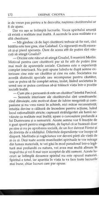 ie de vreun pas pentru a te dezvolta; naşterea căutătorului ar
fi de ajuns.
Dar nu aşa se întîmplă lucrurile. Vocea spiritului anunţă
că există o realitate mai înaltă. A ascende la acea realitate e o
altă chestiune.
— Mă gîndesc că de fapt căutătorii trebuie să fie rari, căci
bătălia este tare grea, zise Galahad. Cu siguranţă mulţi eşuea­
ză şi-şi pierd speranţa. Oare de aceea atît de puţini sînt năs­
cuţi să atingă Graalul?
— Oricine este născut să atingă Graalul, îi reaminti Merlin.
Motivul pentru care căutătorii par să fie atît de puţini ţine
mai mult de aparenţele sociale. Căutarea este o experienţă
complet interioară. Nu poţi spune luîndu-te după semne ex­
terioare cine este un căutător şi cine nu este. Societatea nu
acordă distincţii speciale sau recompense pentru căutător,
care ar putea să fie complet retras, izolat, lăsînd societatea în
urmă sau ar putea continua să-şi trăiască viaţa într-o poziţie
socială înaltă.
— Cum ştie o persoană că este un căutător? întrebă Percival.
— Semnele interioare ale căutătorului sînt următoarele:
cînd dăruieşte, este motivat doar de iubire neegoistă şi com­
pasiune şi nu vrea nimic în schimb, nici măcar recunoştinţă;
intuiţia devine o călăuză de încredere pentru acţiune, luînd
locul raţionalităţii stricte; captează străfulgerări ale lumii ne­
văzute ca realitate mai înaltă; apare o cunoaştere profundă a
lui Dumnezeu şi a nemuririi. Aceste semne vor fi însoţite de
o gust sporit pentru singurătate, de faptul că se bazează doar
pe sine şi nu pe aprobarea socială, de un fior datorat Fiinţei şi
de dorinţa de a nădăjdui. Diferitele dependenţe vor începe să
dispară. Meditaţia şi rugăciunea vor deveni părţi ale vieţii de
zi cu zi. Deşi toate aceste manifestări spirituale te vor retrage
din lumea materială, te vei găsi în mod paradoxal într-o legă­
tură mai profundă cu natura, vei avea mai multă alinare în
trupul tău şi vei fi mai uşor acceptat de alţi oameni. Aceste lu­
cruri se întîmplă deoarece spiritul nu este opusul materiei.
Spiritul e totul, iar apariţia în viaţa ta va face toate lucrurile
mai bune, chiar lucruri care par opuse.
 