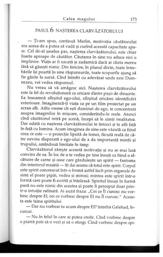 PASUL 6 : NAŞTEREA CLARVĂZĂTORULUI
Ţi-am spus, continuă Merlin, motivaţia căutătorului
era aceea de a putea să vadă şi curînd această capacitate apa­
re. Cel de-al şaselea pas, naşterea clarvăzătorului, este chiar
foarte aproape de căutător. Căutarea în sine nu aduce nici o
împlinire. Viaţa ar fi uscată şi zadarnică dacă ai căuta mereu
fără să găseşti nimic. Din fericire, în planul divin, toate între­
bările îşi poartă în sine răspunsurile, toate scopurile ajung să
fie găsite la sursă. Cînd întrebi cu adevărat unde este Dum­
nezeu, vei vedea răspunsul.
Nu vreau să vă amăgesc aici. Naşterea clarvăzătorului
este la fel de revoluţionară ca oricare dintre paşii de dinainte.
Ea înseamnă sfîrşitul ego-ului, sfîrşitul oricărei identificări
exterioare. Imaginează-ţi viaţa ca pe un film proiectat pe un
ecran alb. Atîta vreme cît eşti dominat de ego, te concentrezi
asupra imaginilor în mişcare, considerîndu-le reale. Atunci
cînd căutătorul intră pe scenă, începi să le simţi irealitatea.
Dar odată cu naşterea clarvăzătorului te întorci şi te afli faţă
în faţă cu lumina. Acum imaginea de sine este văzută ca fiind
ceea ce este — o proiecţie lipsită de temei, făcută reală de că­
tre nevoia disperată a ego-ului de a da importanţă minţii şi
trupului, amîndouă limitate în timp.
Clarvăzătorul zăreşte această motivaţie şi nu se mai lasă
convins de ea. în loc de a te vedea pe tine însuţi ca fiind o al­
cătuire de carne şi oase care găzduieşte un spirit — fantoma
din interiorul maşinii — îţi dai seama că totul este spirit. Corpul
este spirit concrescut într-o formă astfel încît prin organele de
simţ el poate pipăi, vedea şi mirosi; mintea este spirit într-o
formă care poate fi auzită şi înţeleasă. Spiritul însuşi în formă
pură nu este nimic din acestea şi poate fi perceput doar prin-
tr-o intuiţie rafinată. Ai auzit fraza: „Cei ce îl cunosc nu vor­
besc despre El; cei ce vorbesc despre El nu îl cunosc." Aceas­
ta este taina spiritului.
— Dar nu vorbeai tu acum despre El? întrebă Galahad, în­
curcat.
— Nu în felul în care ai putea crede. Cînd vorbesc despre
o piatră poţi să o vezi şi să o atingi. Cînd vorbesc despre spi­
 