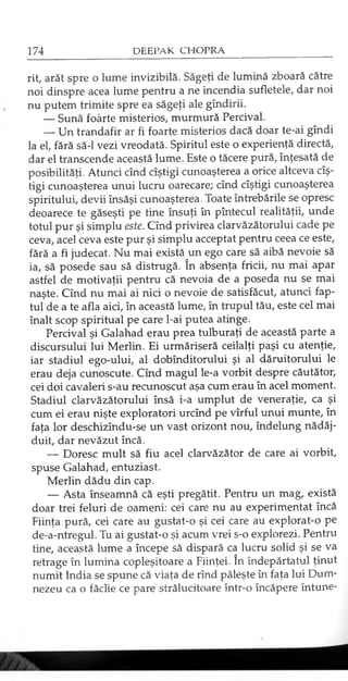 rit, arăt spre o lume invizibilă. Săgeţi de lumină zboară către
noi dinspre acea lume pentru a ne incendia sufletele, dar noi
nu putem trimite spre ea săgeţi ale gîndirii.
— Sună foarte misterios, murmură Percival.
— Un trandafir ar fi foarte misterios dacă doar te-ai gîndi
la el, fără să-l vezi vreodată. Spiritul este o experienţă directă,
dar el transcende această lume. Este o tăcere pură, înţesată de
posibilităţi. Atunci cînd cîştigi cunoaşterea a orice altceva cîş-
tigi cunoaşterea unui lucru oarecare; cînd cîştigi cunoaşterea
spiritului, devii însăşi cunoaşterea. Toate întrebările se opresc
deoarece te găseşti pe tine însuţi în pîntecul realităţii, unde
totul pur şi simplu este. Cînd privirea clarvăzătorului cade pe
ceva, acel ceva este pur şi simplu acceptat pentru ceea ce este,
fără a fi judecat. Nu mai există un ego care să aibă nevoie să
ia, să posede sau să distrugă. în absenţa fricii, nu mai apar
astfel de motivaţii pentru că nevoia de a poseda nu se mai
naşte. Cînd nu mai ai nici o nevoie de satisfăcut, atunci fap­
tul de a te afla aici, în această lume, în trupul tău, este cel mai
înalt scop spiritual pe care l-ai putea atinge.
Percival şi Galahad erau prea tulburaţi de această parte a
discursului lui Merlin. Ei urmăriseră ceilalţi paşi cu atenţie,
iar stadiul ego-ului, al dobînditorului şi al dăruitorului le
erau deja cunoscute. Cînd magul le-a vorbit despre căutător,
cei doi cavaleri s-au recunoscut aşa cum erau în acel moment.
Stadiul clarvăzătorului însă i-a umplut de veneraţie, ca şi
cum ei erau nişte exploratori urcînd pe vîrful unui munte, în
faţa lor deschizîndu-se un vast orizont nou, îndelung nădăj­
duit, dar nevăzut încă.
— Doresc mult să fiu acel clarvăzător de care ai vorbit,
spuse Galahad, entuziast.
Merlin dădu din cap.
— Asta înseamnă că eşti pregătit. Pentru un mag, există
doar trei feluri de oameni: cei care nu au experimentat încă
Fiinţa pură, cei care au gustat-o şi cei care au explorat-o pe
de-a-ntregul. Tu ai gustat-o şi acum vrei s-o explorezi. Pentru
tine, această lume a începe să dispară ca lucru solid şi se va
retrage în lumina copleşitoare a Fiinţei. în îndepărtatul ţinut
numit India se spune că viaţa de rînd păleşte în faţa lui Dum­
nezeu ca o făclie ce pare strălucitoare într-o încăpere întune­
 