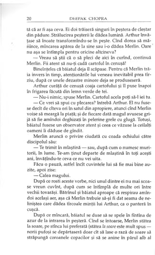 tă că ar fi aşa ceva. Ei doi trăiseră singuri în peştera de cleştar
din pădure. Strălucirea peşterii le dădea lumină. Arthur învă­
ţase să înoate transformîndu-se în peşte. Cînd dorea să mă-
nînce, mîncarea apărea de la sine sau i-o dădea Merlin. Oare
nu aşa se întîmplă pentru oricine altcineva?
— Vreau să ştii că o să pleci de aici în curînd, continuă
Merlin. Fii atent să nu-ţi cadă cartoful în cenuşă!
Bineînţeles că băiatul deja îl scăpase. Pentru că Merlin tră­
ia invers în timp, atenţionările lui veneau inevitabil prea tîr-
ziu, după ce unele dezastre minore deja se produseseră.
Arthur curăţă de cenuşă coaja cartofului şi îl puse înapoi
în frigarea făcută din lemn verde de tei.
— Nu-i nimic, spuse Merlin. Cartoful acela poţi să-l iei tu.
— Ce vrei să spui cu plecarea? întrebă Arthur. El nu fuse­
se decît de cîteva ori în satul din apropiere, atunci cînd Merlin
voise să meargă la piaţă; şi de fiecare dată magul avusese gri­
jă să fie amîndoi deghizaţi în pelerine grele cu glugă. Totuşi,
băiatul fusese un observator atent şi ceea ce văzuse la ceilalţi
oameni îi dăduse de gîndit.
Merlin aruncă o privire ciudată cu coada ochiului către
discipolul său:
— Te trimit în mlaştină — sau, după cum o numesc muri­
torii, în lume. Te-am ţinut departe de mlaştină în toţi aceşti
ani, învăţîndu-te ceva ce nu vei uita.
Făcu o pauză, astfel încît cuvintele lui să fie mai bine au­
zite, apoi zise:
— Calea magului.
După ce rosti aceste vorbe, nici unul dintre ei nu mai scoa­
se vreun cuvînt, după cum se întîmplă de multe ori între
vechii tovarăşi. Bătrînul şi băiatul aproape că respirau amîn­
doi acelaşi aer, aşa că Merlin trebuie să-şi fi dat seama de ne­
liniştea care dădea tîrcoale minţii lui Arthur, ca o panteră în
cuşcă.
După ce mîncară, băiatul se duse să se spele în fîntîna de
azur de la intrarea în peşteră. Cînd se întoarse, Merlin stătea
la soare, pe stînca lui preferată (stătea la soare este mult spus —
norii pufoşi se depărtaseră doar cît să lase o rază de soare să
străpungă coroanele copacilor şi să se anine în pârul alb al
 