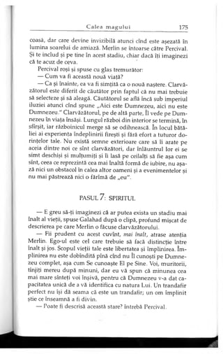 coasă, dar care devine invizibilă atunci cînd este aşezată în
lumina soarelui de amiază. Merlin se întoarse către Percival.
Şi te includ şi pe tine în acest stadiu, chiar dacă îţi imaginezi
că te acuz de ceva.
Percival roşi şi spuse cu glas tremurător:
— Cum va fi această nouă viaţă?
— Ca şi înainte, ea va fi simţită ca o nouă naştere. Clarvă­
zătorul este diferit de căutător prin faptul că nu mai trebuie
să selecteze şi să aleagă. Căutătorul se află încă sub imperiul
iluziei atunci cînd spune „Aici este Dumnezeu, aici nu este
Dumnezeu." Clarvăzătorul, pe de altă parte, îl vede pe Dum­
nezeu în viaţa însăşi. Lungul război din interior se termină, în
sfîrşit, iar războinicul merge să se odihnească. în locul bătă­
liei ai experienţa îndeplinirii fireşti şi fără efort a tuturor do­
rinţelor tale. Nu există semne exterioare care să îi arate pe
aceia dintre noi ce sînt clarvăzători, dar înlăuntrul lor ei se
simt deschişi şi mulţumiţi şi îi lasă pe ceilalţi să fie aşa cum
sînt, ceea ce reprezintă cea mai înaltă formă de iubire, nu aşa-
ză nici un obstacol în calea altor oameni şi a evenimentelor şi
nu mai păstrează nici o fărîmă de „eu".
PASUL 7: SPIRITUL
— E greu să-ţi imaginezi că ar putea exista un stadiu mai
înalt al vieţii, spuse Galahad după o clipă, profund mişcat de
descrierea pe care Merlin o făcuse clarvăzătorului.
— Fii prudent cu acest cuvînt, mai înalt, atrase atenţia
Merlin. Ego-ul este cel care trebuie să facă distincţie între
înalt şi jos. Scopul vieţii tale este libertatea şi împlinirea. îm­
plinirea nu este dobîndită pînă cînd nu îl cunoşti pe Dumne­
zeu complet, aşa cum Se cunoaşte El pe Sine. Voi, muritorii,
tînjiţi mereu după minuni, dar eu vă spun că minunea cea
mai mare sînteţi voi înşivă, pentru că Dumnezeu v-a dat ca­
pacitatea unică de a vă identifica cu natura Lui. Un trandafir
perfect nu îşi dă seama că este un trandafir; un om împlinit
ştie ce înseamnă a fi divin.
— Poate fi descrisă această stare? întrebă Percival.
 