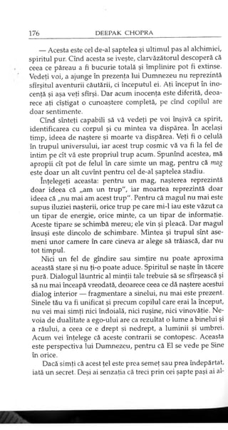 — Acesta este cel de-al şaptelea şi ultimul pas al alchimiei
spiritul pur. Cînd acesta se iveşte, clarvăzătorul descoperă că
ceea ce păreau a fi bucurie totală şi împlinire pot fi extinse.
Vedeţi voi, a ajunge în prezenţa lui Dumnezeu nu reprezintă
sfîrşitul aventurii căutării, ci începutul ei. Aţi început în ino­
cenţă şi aşa veţi sfîrşi. Dar acum inocenţa este diferită, deoa­
rece aţi cîştigat o cunoaştere completă, pe cînd copilul are
doar sentimente.
Cînd sînteţi capabili să vă vedeţi pe voi înşivă ca spirit,
identificarea cu corpul şi cu mintea va dispărea. Ln acelaşi
timp, ideea de naştere şi moarte va dispărea. Veţi fi o celulă
în trupul universului, iar acest trup cosmic vă va fi la fel de
intim pe cît vă este propriul trup acum. Spunînd acestea, mă
apropii cît pot de felul în care simte un mag, pentru că mag
este doar un alt cuvînt pentru cel de-al şaptelea stadiu.
înţelegeţi aceasta: pentru un mag, naşterea reprezintă
doar ideea că „am un trup", iar moartea reprezintă doar
ideea că „nu mai am acest trup". Pentru că magul nu mai este
supus iluziei naşterii, orice trup pe care mi-1 iau este văzut ca
un tipar de energie, orice minte, ca un tipar de informaţie.
Aceste tipare se schimbă mereu; ele vin şi pleacă. Dar magul
însuşi este dincolo de schimbare. Mintea şi trupul sînt ase­
meni unor camere în care cineva ar alege să trăiască, dar nu
tot timpul.
Nici un fel de gîndire sau simţire nu poate aproxima
această stare şi nu ţi-o poate aduce. Spiritul se naşte în tăcere
pură. Dialogul lăuntric al minţii tale trebuie să se sfîrşească şi
să nu mai înceapă vreodată, deoarece ceea ce dă naştere acestui
dialog interior — fragmentare a sinelui, nu mai este prezent.
Şinele tău va fi unificat şi precum copilul care erai la început,
nu vei mai simţi nici îndoială, nici ruşine, nici vinovăţie. Ne­
voia de dualitate a ego-ului are ca rezultat o lume a binelui şi
a răului, a ceea ce e drept şi nedrept, a luminii şi umbrei.
Acum vei înţelege că aceste contrarii se contopesc. Aceasta
este perspectiva lui Dumnezeu, pentru că El se vede pe Sine
în orice.
Dacă simţi că acest ţel este prea semeţ sau prea îndepărtat,
iată un secret. Deşi ai senzaţia că treci prin cei şapte paşi ai al­
 