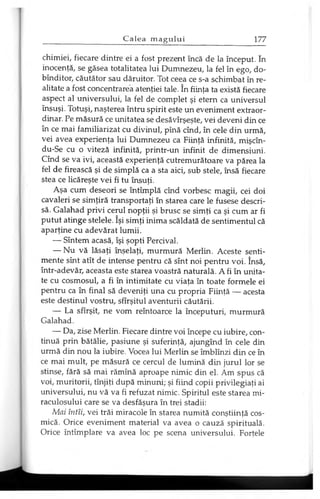 chimiei, fiecare dintre ei a fost prezent încă de la început. în
inocenţă, se găsea totalitatea lui Dumnezeu, la fel în ego, do-
bînditor, căutător sau dăruitor. Tot ceea ce s-a schimbat în re­
alitate a fost concentrarea atenţiei tale. în fiinţa ta există fiecare
aspect al universului, la fel de complet şi etern ca universul
însuşi. Totuşi, naşterea întru spirit este un eveniment extraor­
dinar. Pe măsură ce unitatea se desăvîrşeşte, vei deveni din ce
în ce mai familiarizat cu divinul, pînă cînd, în cele din urmă,
vei avea experienţa lui Dumnezeu ca Fiinţă infinită, mişcîn-
du-Se cu o viteză infinită, printr-un infinit de dimensiuni.
Cînd se va ivi, această experienţă cutremurătoare va părea la
fel de firească şi de simplă ca a sta aici, sub stele, însă fiecare
stea ce licăreşte vei fi tu însuţi.
Aşa cum deseori se întîmplă cînd vorbesc magii, cei doi
cavaleri se simţiră transportaţi în starea care le fusese descri­
să. Galahad privi cerul nopţii şi brusc se simţi ca şi cum ar fi
putut atinge stelele. îşi simţi inima scăldată de sentimentul că
aparţine cu adevărat lumii.
— Sîntem acasă, îşi şopti Percival.
— Nu vă lăsaţi înşelaţi, murmură Merlin. Aceste senti­
mente sînt atît de intense pentru că sînt noi pentru voi. însă,
într-adevăr, aceasta este starea voastră naturală. A fi în unita­
te cu cosmosul, a fi în intimitate cu viaţa în toate formele ei
pentru ca în final să deveniţi una cu propria Fiinţă — acesta
este destinul vostru, sfîrşitul aventurii căutării.
— La sfîrşit, ne vom reîntoarce la începuturi, murmură
Galahad.
— Da, zise Merlin. Fiecare dintre voi începe cu iubire, con­
tinuă prin bătălie, pasiune şi suferinţă, ajungînd în cele din
urmă din nou la iubire. Vocea lui Merlin se îmblînzi din ce în
ce mai mult, pe măsură ce cercul de lumină din jurul lor se
stinse, fără să mai rămînă aproape nimic din el. Am spus că
voi, muritorii, tînjiţi după minuni; şi fiind copii privilegiaţi ai
universului, nu vă va fi refuzat nimic. Spiritul este starea mi­
raculosului care se va desfăşura în trei stadii:
Mai întîi, vei trăi miracole în starea numită conştiinţă cos­
mică. Orice eveniment material va avea o cauză spirituală.
Orice întîmplare va avea loc pe scena universului. Forţele
 