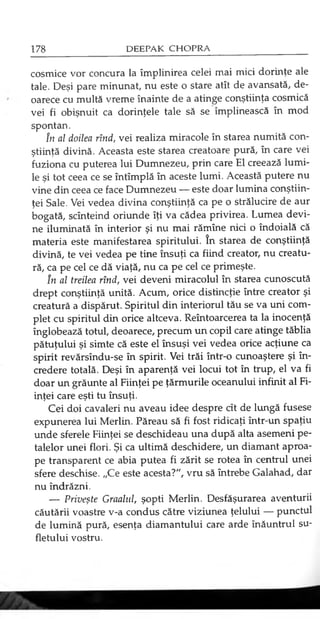 cosmice vor concura la împlinirea celei mai mici dorinţe ale
tale. Deşi pare minunat, nu este o stare atît de avansată, de­
oarece cu multă vreme înainte de a atinge conştiinţa cosmică
vei fi obişnuit ca dorinţele tale să se împlinească în mod
spontan.
în al doilea rînd, vei realiza miracole în starea numită con­
ştiinţă divină. Aceasta este starea creatoare pură, în care vei
fuziona cu puterea lui Dumnezeu, prin care El creează lumi­
le şi tot ceea ce se întîmplă în aceste lumi. Această putere nu
vine din ceea ce face Dumnezeu — este doar lumina conştiin­
ţei Sale. Vei vedea divina conştiinţă ca pe o strălucire de aur
bogată, scînteind oriunde îţi va cădea privirea. Lumea devi­
ne iluminată în interior şi nu mai rămîne nici o îndoială că
materia este manifestarea spiritului. în starea de conştiinţă
divină, te vei vedea pe tine însuţi ca fiind creator, nu creatu­
ră, ca pe cel ce dă viaţă, nu ca pe cel ce primeşte.
în al treilea rînd, vei deveni miracolul în starea cunoscută
drept conştiinţă unită. Acum, orice distincţie între creator şi
creatură a dispărut. Spiritul din interiorul tău se va uni com­
plet cu spiritul din orice altceva. Reîntoarcerea ta la inocenţă
înglobează totul, deoarece, precum un copil care atinge tăblia
pătuţului şi simte că este el însuşi vei vedea orice acţiune ca
spirit revărsîndu-se în spirit. Vei trăi într-o cunoaştere şi în­
credere totală. Deşi în aparenţă vei locui tot în trup, el va fi
doar un grăunte al Fiinţei pe ţărmurile oceanului infinit al Fi­
inţei care eşti tu însuţi.
Cei doi cavaleri nu aveau idee despre cît de lungă fusese
expunerea lui Merlin. Păreau să fi fost ridicaţi într-un spaţiu
unde sferele Fiinţei se deschideau una după alta asemeni pe­
talelor unei flori. Şi ca ultimă deschidere, un diamant aproa­
pe transparent ce abia putea fi zărit se rotea în centrul unei
sfere deschise. „Ce este acesta?", vru să întrebe Galahad, dar
nu îndrăzni.
— Priveşte Graalul, şopti Merlin. Desfăşurarea aventuri
căutării voastre v-a condus către viziunea ţelului — punctul
de lumină pură, esenţa diamantului care arde înăuntrul su­
fletului vostru.
 