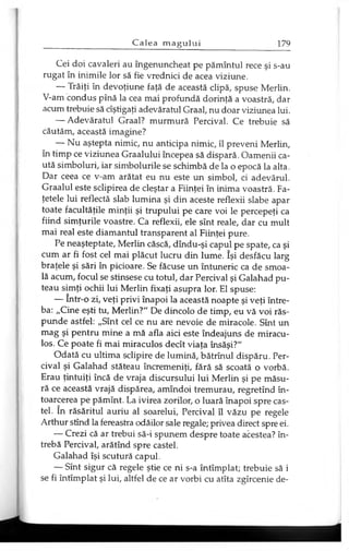 Cei doi cavaleri au îngenuncheat pe pămîntul rece şi s-au
rugat în inimile lor să fie vrednici de acea viziune.
— Trăiţi în devoţiune faţă de această clipă, spuse Merlin.
V-am condus pînă la cea mai profundă dorinţă a voastră, dar
acum trebuie să cîştigaţi adevăratul Graal, nu doar viziunea lui.
— Adevăratul Graal? murmură Percival. Ce trebuie să
căutăm, această imagine?
— Nu aştepta nimic, nu anticipa nimic, îl preveni Merlin,
în timp ce viziunea Graalului începea să dispară. Oamenii ca­
ută simboluri, iar simbolurile se schimbă de la o epocă la alta.
Dar ceea ce v-am arătat eu nu este un simbol, ci adevărul.
Graalul este sclipirea de cleştar a Fiinţei în inima voastră. Fa­
ţetele lui reflectă slab lumina şi din aceste reflexii slabe apar
toate facultăţile minţii şi trupului pe care voi le percepeţi ca
fiind simţurile voastre. Ca reflexii, ele sînt reale, dar cu mult
mai real este diamantul transparent al Fiinţei pure.
Pe neaşteptate, Merlin căscă, dîndu-şi capul pe spate, ca şi
cum ar fi fost cel mai plăcut lucru din lume. îşi desfăcu larg
braţele şi sări în picioare. Se făcuse un întuneric ca de smoa­
lă acum, focul se stinsese cu totul, dar Percival şi Galahad pu­
teau simţi ochii lui Merlin fixaţi asupra lor. El spuse:
— într-o zi, veţi privi înapoi la această noapte şi veţi între­
ba: „Cine eşti tu, Merlin?" De dincolo de timp, eu vă voi răs­
punde astfel: „Sînt cel ce nu are nevoie de miracole. Sînt un
mag şi pentru mine a mă afla aici este îndeajuns de miracu­
los. Ce poate fi mai miraculos decît viaţa însăşi?"
Odată cu ultima sclipire de lumină, bătrînul dispăru. Per­
cival şi Galahad stăteau încremeniţi, fără să scoată o vorbă.
Erau ţintuiţi încă de vraja discursului lui Merlin şi pe măsu­
ră ce această vrajă dispărea, amîndoi tremurau, regretînd în­
toarcerea pe pămînt. La ivirea zorilor, o luară înapoi spre cas­
tel. în răsăritul auriu al soarelui, Percival îl văzu pe regele
Arthur stînd la fereastra odăilor sale regale; privea direct spre ei.
— Crezi că ar trebui să-i spunem despre toate acestea? în­
trebă Percival, arătînd spre castel.
Galahad îşi scutură capul.
— Sînt sigur că regele ştie ce ni s-a întîmplat; trebuie să i
se fi întîmplat şi lui, altfel de ce ar vorbi cu atîta zgîrcenie de­
 