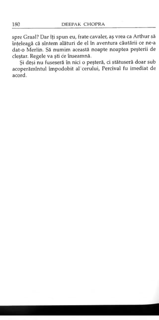 spre Graal? Dar îţi spun eu, frate cavaler, aş vrea ca Arthur să
înţeleagă că sîntem alături de el în aventura căutării ce ne-a
dat-o Merlin. Să numim această noapte noaptea peşterii de
cleştar. Regele va şti ce înseamnă.
Şi deşi nu fuseseră în nici o peşteră, ci stătuseră doar sub
acoperămîntul împodobit al'cerului, Percival fu imediat de
acord.
 