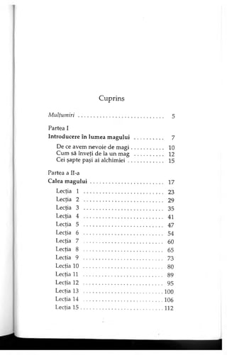 Cuprins
Mulţumiri ............................................................... 5
Partea I
Introducere în lumea magului ..................... 7
De ce avem nevoie de m ag i....................... 10
Cum să înveţi de la un mag ..................... 12
Cei şapte paşi ai alchim iei......................... 15
Partea a Il-a
Calea m ag u lu i...................................................... 17
Lecţia 1 ........................................................... 23
Lecţia 2 ........................................................... 29
Lecţia 3 ........................................................... 35
Lecţia 4 . . ....................................................... 41
Lecţia 5 ........................................................... 47
Lecţia 6 ........................................................... 54
Lecţia 7 ........................................................... 60
Lecţia 8 ........................................................... 65
Lecţia 9 ........................................................... 73
Lecţia 10 .......................................................... 80
Lecţia 11 .......................................................... 89
Lecţia 12 .......................................................... 95
Lecţia 13 .............................................................100
Lecţia 14 .............................................................106
Lecţia 1 5 ............................................................... 112
 