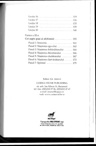 Lecţia 1 6 ............................................................... 119
Lecţia 17 ..........................................................126
Lecţia 18 ..........................................................133
Lecţia 19 ..........................................................139
Lecţia 20 ..........................................................146
Partea a IlI-a
Cei şapte paşi ai alch im iei.............................. 153
Pasul 1: Inocenţa............................................161
Pasul 2: Naşterea ego-ulu i......................... 162
Pasul 3: Naşterea dobînditorului ........... 164
Pasul 4: Naşterea dăruitorului ................ 166
Pasul 5: Naşterea căutătorului ................ 167
Pasul 6: Naşterea clarvăzătorului............173
Pasul 7: Spiritul ............................................175
Editor: G r. A rse n e
CURTEA VECHE PUBLISHING
str. arh. Ion Mincu 11, Bucureşti
tel./fax: (021)222.57.26, (021)222.47.65
e-mail: arsene@kappa.ro
web: www.curteaveche.ro
MULnraipr
Tipografia MULTIPRINT laşi
Calea ChiţJnâului 22, et 6. laşi 6600
tel. 032-211225, 236388 fax. 032-211252
 