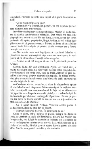 magului). Primele cuvinte care ieşiră din gura băiatului au
fost:
— Ce se va întâmpla cu tine?
— Cu mine? Nu te umfla în pene! O să mă descurc perfect
fără ajutorul tău, mulţumesc.
Imediat ce sfîrşi replica nepoliticoasă, Merlin îşi dădu sea­
ma că rănise sentimentele băiatului. Dar magii nu prea sînt
dispuşi să-şi ceară scuze. Un arc lung, arătos, făcut din lemn
de frasin alb apăru pe pămînt, lîngă Arthur, care-1 ridică ager
şi începu să-i ciupească coarda. Pentru că între ei se stabilise
un cod tacit, băiatul ştia că pentru bătrîn aceasta era o formă
de a-şi cere scuze.
— Nu soarta mea mă îngrijorează, continuă Merlin, ci
pierderea acestei cunoaşteri. Aşa cum am mai spus, tu s-ar
putea să fii ultimul care învaţă calea magului.
— Atunci o să mă asigur că nu va fi pierdută, promise
Arthur.
Merlin dădu din cap aprobator. Apoi, tot restul zilei şi
multe zile după aceea nu mai vorbi despre calea magului. în­
tr-o dimineaţă de iunie însă, cînd se trezi, Arthur îşi găsi pa­
tul lui din crengi de pin acoperit de zăpadă. Se ridică tremu-
rînd şi-şi scutură învelitoarea din blană de cerb, stîrnind un
nor de fulgi albi în aer.
— Credeam că faci acest lucru doar în decembrie, spuse
el, dar Merlin nu-i răspunse. Stătea nemişcat în mijlocul cer­
cului de zăpadă care acoperea locul. în faţa lui, se afla o stra­
nie apariţie — o lespede mare de piatră, cu o sabie înfiptă în
ea. în ciuda gerului, nici un fulg de zăpadă nu căzuse pe pia­
tră, iar lama se înălţa curată în aer, un metru şi jumătate de
oţel strălucitor de Damasc.
— Ce e asta? întrebă Arthur. Vederea acelei pietre îi
dăduse fiori, deşi nu ştia din ce cauză.
— Nimic! răspunse Merlin. îţi aminteşti de ea?
După o clipă, sabia înfiptă în piatră începu să dispară;
după ce Arthur se spălă de dimineaţă, poiana lui Merlin era
iarăşi caldă, toţi fulgii de zăpadă se topiseră de la soarele de
vară, iar lespedea se năruise ca un vis. Băiatului aproape că îi
dădură lacrimile, fiindcă ştiu că acesta fusese gestul de adio
al lui Merlin sau gestul de adio şi de amintire.
 