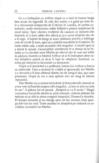 Ce s-a întîmplat cu Arthur după ce a ieşit în lumea largă
ţine acum de legendă. în cele din urmă, s-a găsit pe sine în­
tr-o dimineaţă înzăpezită de Crăciun în Londra, în curtea ca­
tedralei, unde misterioasa sabie înfiptă-n piatră reapăruse în
mod tainic. Spre uluirea mulţimii de oameni ce ieşiseră din
biserică, el a scos sabia din stîncă şi şi-a cerut dreptul său de
a fi rege. A luptat în lungi şi mari războaie pentru a înfrînge
cete de rivali la tron, apoi şi-a stabilit reşedinţa în Camelot. în
toate zilele sale, a trăit secretele căii magului. A murit apoi şi
a intrat în istorie. Generaţiilor următoare le-a rămas să se în­
trebe ce l-a învăţat oare Merlin pe elevul său în acei ani trăiţi
în pădure, înainte ca băiatul Arthur să se fi îndreptat către sa­
bia înfiptă-n piatră şi să-şi fi luat în stăpînire destinul, cu
mîna pe mînerul ei încrustat cu diamante.
După ce Camelotul s-a prăbuşit, lumea lui Arthur a fost şi
ea măturată. Ţara a recăzut în vrajbă şi ignoranţă, iar Merlin
s-a dovedit a fi fost ultimul dintre cei de rangul său, aşa cum
prezisese. După el, nu a mai apărut nici un mag în istoria
Apusului.
Dar Merlin nu a crezut niciodată că întorsăturile istoriei ar
avea vreo influenţă asupra căii magului. „Ceea ce ştiu eu este
în aer", îi plăcea lui să spună. „Respiră şi va fi acolo." Magii
cunoşteau lucrurile eterne şi, prin urmare, visteria ştiinţei lor
trebuie să se afle în afara curgerii timpului. Drumul e deschis.
El începe oriunde şi nu merge spre un loc anume, însă ajun­
ge într-un loc real. Toate acestea se deapănă pe măsură ce as­
cultăm cuvintele lui Merlin.
 