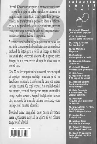 c o 1 e c t i a
c ă r t i
c h e i e
t p
29. John C. Maxwell
Cum să devii popular
30. M. Scott Peck
Drumul către tine însuţi
31. Jinny S. Ditzler
Cel mai bun an
32. Og Mandino
Alegerea
33. Zig Ziglar
Motive pentru a zîmbi
34. Spencer Johnson
Da sau Nu
35. John C. Maxwell
Realizează-te pe deplin
36. Bill Quain
10 reguli de încălcat
& 10 reguli de urmat
37. Jacques Salome
Dacă m-aş asculta,
m-aş înţelege
38. Dale Carnegie
& Associates, Inc.
Liderul poţi fi tu
39. Ron Hoff
Regulile unei prezentări
de succes
40. S.C. Lundin, H. Paul,
J. Christensen
Fish! Trăieşte-ţi piaţa!
41. Marian Stan
E rîndul tău
42. Michael Beer
Bucuria de a învinge
43. Robert T. Kiyosaki
Copil bogat, copil isteţ
44. Scott W. Ventrella
Forţa gîndirii pozitive
în afaceri
Deepak Chopra ne propune o provocare uimitoare
- aceea de a păşi pe calea magului, o călătorie în
imaginaţie, în speranţă, în creativitate, Este povoca-
rea de a ne transforma în persoane libere şi iubitoa­
re, de a ne preschimba calităţile inferioare, precum
frica, ignoranţa, ruşinea, în cele mai preţioase senti­
mente care există: iubire şi împlinire.
Avem nevoie de calea magului pentru a ne ridica din
lucrurile comune si din banalitate către un mod mai>
profund de înţelegere a vieţii. A începe să trăieşti
înseamnă să-ţi cucereşti dreptul de a spune orice
doreşti, de a fi ceea ce vrei să fii si de a face ceea ce> 1 )
vrei să faci.
Cele 20 de lecţii spirituale din această carte ne ajută
să depăşim percepţia realităţii imediate şi să ne
deschidem mintea la transformările care pot apărea
în viata noastră. Cu totii vrem să fim mai iubitori si> >
mai creativi, vrem să descoperim natura spirituală şi
totuşi eşuăm deseori. Scopul învăţăturilor acestei
cărţi este acela de a ne afla călăuza interioară, vocea
înţelepciunii noastre adormite.
Urmîni calea magului, vom putea descoperi
acele aptitudini care sa ne ajute sa ne clădim
viata mult dorita.)
ISBN cî?3-fi3Sb-m -fi
9 7 8 9 7 3 8 3 5 6 1 4 6 ''>
 