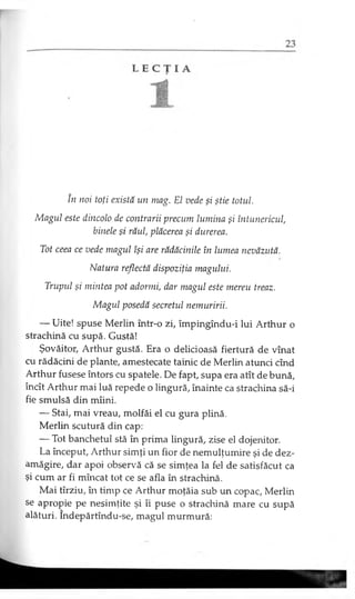 în noi toţi există un mag. El vede şi ştie totul.
Magul este dincolo de contrarii precum lumina şi întunericul,
binele şi răul, plăcerea şi durerea.
Tot ceea ce vede magul îşi are rădăcinile în lumea nevăzută.
Natura reflectă dispoziţia magului.
Trupul şi mintea pot adormi, dar magul este mereu treaz.
Magul posedă secretul nemuririi.
— Uite! spuse Merlin într-o zi, împingîndu-i lui Arthur o
strachină cu supă. Gustă!
Şovăitor, Arthur gustă. Era o delicioasă fiertură de vînat
cu rădăcini de plante, amestecate tainic de Merlin atunci cînd
Arthur fusese întors cu spatele. De fapt, supa era atît de bună,
încît Arthur mai luă repede o lingură, înainte ca strachina să-i
fie smulsă din mîini.
— Stai, mai vreau, molfăi el cu gura plină.
Merlin scutură din cap:
— Tot banchetul stă în prima lingură, zise el dojenitor.
La început, Arthur simţi un fior de nemulţumire şi de dez­
amăgire, dar apoi observă că se simţea la fel de satisfăcut ca
şi cum ar fi mîncat tot ce se afla în strachină.
Mai tîrziu, în timp ce Arthur moţăia sub un copac, Merlin
se apropie pe nesimţite şi îi puse o strachină mare cu supă
alături. Îndepărtîndu-se, magul murmură:
 