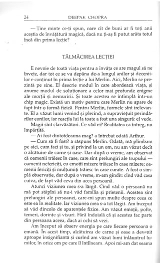 — Ţine minte ce-ţi spun, oare cît de buni ar fi toţi anii
aceştia de învăţătură magică, dacă nu ţi-aş fi putut arăta totul
încă din prima lecţie?
TĂLMĂCIREA LECŢIEI
E nevoie de toată viaţa pentru a învăţa ce are magul să ne
înveţe, dar tot ce se va depăna de-a lungul anilor şi decenii­
lor e conţinut în prima lecţie a lui Merlin. Aici, Merlin se pre­
zintă pe sine. El descrie modul în care abordează viaţa, şi
anume modul de soluţionare a celor mai profunde enigme
ale morţii şi nemuririi. Şi toate acestea se întîmplă într-un
chip magic. Există un motiv pentru care Merlin nu apare de
fapt într-o formă fizică. Pentru Merlin, formele sînt irelevan-
te. El a văzut lumi venind şi plecînd, a supravieţuit perindă­
rilor eonilor, iar reacţia lui la toate a fost una singură: el vede.
Magii sînt clarvăzători. Ce văd ei? Realitatea ca întreg, nu
împărţită.
— Ai fost dintotdeauna mag? a întrebat odată Arthur.
— Cum să fi fost? a răspuns Merlin. Odată, mă plimbam
pe aici, cum faci şi tu, şi privind la un om, nu am văzut decît
o alcătuire de carne şi oase. Dar după o vreme, am observat
că oamenii trăiesc în case, care sînt prelungiri ale trupului —
oamenii nefericiţi, cu emoţii mizere trăiesc în case mizere; oa­
menii fericiţi şi mulţumiţi trăiesc în case curate. A fost o sim­
plă observaţie, dar după o vreme, m-am gîndit: cînd văd casa
cuiva, de fapt văd ceva din acea persoană.
Atunci viziunea mea s-a lărgit. Cînd văd o persoană nu
mă pot stăpîni să nu-i văd familia şi prietenii. Acestea sînt
prelungiri ale persoanei, care-mi spun multe despre ceea ce
este ea în realitate. Iar viziunea mea s-a tot lărgit. Âm început
să văd dincolo de aparenţele fizice. Am văzut emoţii, pofte,
temeri, dorinţe şi visuri. Fără îndoială că şi acestea fac parte
din persoana aceea, dacă ai ochi să vezi.
Am început să observ energia pe care fiecare persoană o
emană. In acest timp, alcătuirea de carne şi oase a devenit
aproape insignifiantă şi curînd am văzut lumi înlăuntrul lu­
milor, în orice om pe care îl întîlneam. Apoi mi-am dat seama
 