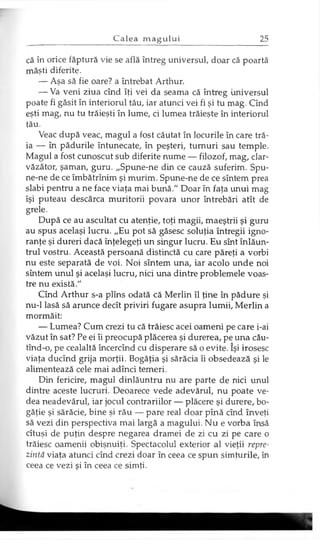 că în orice făptură vie se află întreg universul, doar că poartă
măşti diferite.
— Aşa să fie oare? a întrebat Arthur.
— Va veni ziua cînd îţi vei da seama că întreg universul
poate fi găsit în interiorul tău, iar atunci vei fi şi tu mag. Cînd
eşti mag, nu tu trăieşti în lume, ci lumea trăieşte în interiorul
tău.
Veac după veac, magul a fost căutat în locurile în care tră­
ia — în pădurile întunecate, în peşteri, turnuri sau temple.
Magul a fost cunoscut sub diferite nume — filozof, mag, clar­
văzător, şaman, guru. „Spune-ne din ce cauză suferim. Spu-
ne-ne de ce îmbătrînim şi murim. Spune-ne de ce sîntem prea
slabi pentru a ne face viaţa mai bună." Doar în faţa unui mag
îşi puteau descărca muritorii povara unor întrebări atît de
grele.
După ce au ascultat cu atenţie, toţi magii, maeştrii şi guru
au spus acelaşi lucru. „Eu pot să găsesc soluţia întregii igno-
ranţe şi dureri dacă înţelegeţi un singur lucru. Eu sînt înlăun­
trul vostru. Această persoană distinctă cu care păreţi a vorbi
nu este separată de voi. Noi sîntem una, iar acolo unde noi
sîntem unul şi acelaşi lucru, nici una dintre problemele voas­
tre nu există."
Cînd Arthur s-a plîns odată că Merlin îl ţine în pădure şi
nu-1 lasă să arunce decît priviri fugare asupra lumii, Merlin a
mormăit:
— Lumea? Cum crezi tu că trăiesc acei oameni pe care i-ai
văzut în sat? Pe ei îi preocupă plăcerea şi durerea, pe una cău-
tînd-o, pe cealaltă încercînd cu disperare să o evite. îşi irosesc
viaţa ducînd grija morţii. Bogăţia şi sărăcia îi obsedează şi le
alimentează cele mai adînci temeri.
Din fericire, magul dinlăuntru nu are parte de nici unul
dintre aceste lucruri. Deoarece vede adevărul, nu poate ve­
dea neadevărul, iar jocul contrariilor — plăcere şi durere, bo­
găţie şi sărăcie, bine şi rău — pare real doar pînă cînd înveţi
să vezi din perspectiva mai largă a magului. Nu e vorba însă
cîtuşi de puţin despre negarea dramei de zi cu zi pe care o
trăiesc oamenii obişnuiţi. Spectacolul exterior al vieţii repre­
zintă viaţa atunci cînd crezi doar în ceea ce spun simţurile, în
ceea ce vezi şi în ceea ce simţi.
 