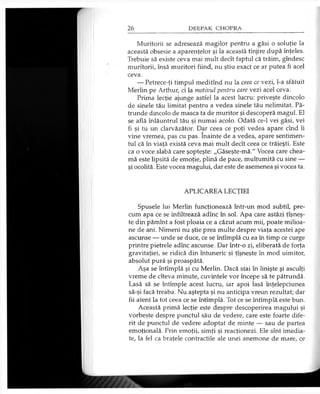 Muritorii se adresează magilor pentru a găsi o soluţie la
această obsesie a aparenţelor şi la această tînjire după înţeles.
Trebuie să existe ceva mai mult decît faptul că trăim, gîndesc
muritorii, însă muritori fiind, nu ştiu exact ce ar putea fi acel
ceva.
— Petrece-ţi timpul meditînd nu la ceea ce vezi, l-a sfătuit
Merlin pe Arthur, ci la motivul pentru care vezi acel ceva.
Prima lecţie ajunge astfel la acest lucru: priveşte dincolo
de şinele tău limitat pentru a vedea şinele tău nelimitat. Pă­
trunde dincolo de masca ta de muritor şi descoperă magul. El
se află înlăuntrul tău şi numai acolo. Odată ce-1 vei găsi, vei
fi şi tu un clarvăzător. Dar ceea ce poţi vedea apare cînd îi
vine vremea, pas cu pas. înainte de a vedea, apare sentimen­
tul că în viaţă există ceva mai mult decît ceea ce trăieşti. Este
ca o voce slabă care şopteşte: „Găseşte-mă." Vocea care chea­
mă este lipsită de emoţie, plină de pace, mulţumită cu sine —
şi ocolită. Este vocea magului, dar este de asemenea şi vocea ta.
APLICAREA LECŢIEI
Spusele lui Merlin funcţionează într-un mod subtil, pre­
cum apa ce se infiltrează adînc în sol. Apa care astăzi ţîşneş-
te din pămînt a fost ploaia ce a căzut acum mii, poate milioa­
ne de ani. Nimeni nu ştie prea multe despre viaţa acestei ape
ascunse — unde se duce, ce se întîmplă cu ea în timp ce curge
printre pietrele adînc ascunse. Dar într-o zi, eliberată de forţa
gravitaţiei, se ridică din întuneric şi ţîşneşte în mod uimitor,
absolut pură şi proaspătă.
Aşa se întîmplă şi cu Merlin. Dacă stai în linişte şi asculţi
vreme de cîteva minute, cuvintele vor începe să te pătrundă.
Lasă să se întîmple acest lucru, iar apoi lasă înţelepciunea
să-şi facă treaba. Nu aştepta şi nu anticipa vreun rezultat; dar
fii atent la tot ceea ce se întîmplă. Tot ce se întîmplă este bun.
Această primă lecţie este despre descoperirea magului şi
vorbeşte despre punctul său de vedere, care este foarte dife­
rit de punctul de vedere adoptat de minte — sau de partea
emoţională. Prin emoţii, simţi şi reacţionezi. Ele sînt imedia­
te, la fel ca braţele contractile ale unei anemone de mare, ce
 
