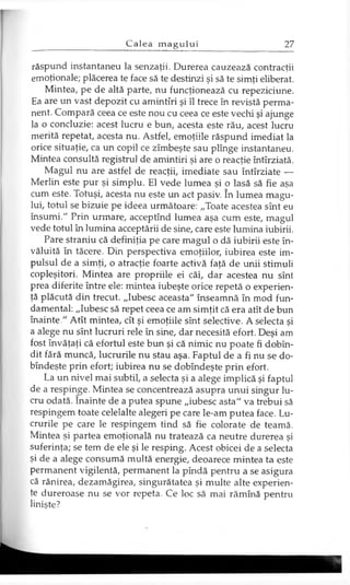 răspund instantaneu la senzaţii. Durerea cauzează contracţii
emoţionale; plăcerea te face să te destinzi şi să te simţi eliberat.
Mintea, pe de altă parte, nu funcţionează cu repeziciune.
Ea are un vast depozit cu amintiri şi îl trece în revistă perma­
nent. Compară ceea ce este nou cu ceea ce este vechi şi ajunge
la o concluzie: acest lucru e bun, acesta este rău, acest lucru
merită repetat, acesta nu. Astfel, emoţiile răspund imediat la
orice situaţie, ca un copil ce zîmbeşte sau plînge instantaneu.
Mintea consultă registrul de amintiri şi are o reacţie întîrziată.
Magul nu are astfel de reacţii, imediate sau întîrziate —
Merlin este pur şi simplu. El vede lumea şi o lasă să fie aşa
cum este. Totuşi, acesta nu este un act pasiv. în lumea magu­
lui, totul se bizuie pe ideea următoare: „Toate acestea sînt eu
însumi." Prin urmare, acceptînd lumea aşa cum este, magul
vede totul în lumina acceptării de sine, care este lumina iubirii.
Pare straniu că definiţia pe care magul o dă iubirii este în­
văluită în tăcere. Din perspectiva emoţiilor, iubirea este im­
pulsul de a simţi, o atracţie foarte activă faţă de unii stimuli
copleşitori. Mintea are propriile ei căi, dar acestea nu sînt
prea diferite între ele: mintea iubeşte orice repetă o experien­
ţă plăcută din trecut. „Iubesc aceasta" înseamnă în mod fun­
damental: „Iubesc să repet ceea ce am simţit că era atît de bun
înainte." Atît mintea, cît şi emoţiile sînt selective. A selecta şi
a alege nu sînt lucruri rele în sine, dar necesită efort. Deşi am
fost învăţaţi că efortul este bun şi că nimic nu poate fi dobîn-
dit fără muncă, lucrurile nu stau aşa. Faptul de a fi nu se do-
bîndeşte prin efort; iubirea nu se dobîndeşte prin efort.
La un nivel mai subtil, a selecta şi a alege implică şi faptul
de a respinge. Mintea se concentrează asupra unui singur lu­
cru odată. înainte de a putea spune „iubesc asta" va trebui să
respingem toate celelalte alegeri pe care le-am putea face. Lu­
crurile pe care le respingem tind să fie colorate de teamă.
Mintea şi partea emoţională nu tratează ca neutre durerea şi
suferinţa; se tem de ele şi le resping. Acest obicei de a selecta
şi de a alege consumă multă energie, deoarece mintea ta este
permanent vigilentă, permanent la pîndă pentru a se asigura
că rănirea, dezamăgirea, singurătatea şi multe alte experien­
ţe dureroase nu se vor repeta. Ce loc să mai rămînă pentru
linişte?
 