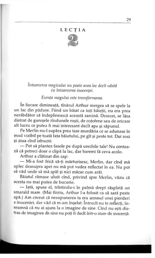 L E C Ţ I A
1
întoarcerea magicului nu poate avea loc decît odată
cu întoarcerea inocenţei.
Esenţa magului este transformarea.
în fiecare dimineaţă, tînărul Arthur mergea să se spele la
un lac din pădure. Fiind un băiat ca toţi băieţii, nu era prea
nerăbdător să îndeplinească această sarcină. Deseori, se lăsa
distrat de gureşele rîndunele roşii, de coţofene sau de oricare
alt lucru ce putea fi mai interesant decît apa şi săpunul.
Pe Merlin nu-1 supăra prea tare murdăria ce se adunase în
mod vizibil pe toată faţa băiatului, pe gît şi peste tot. Dar sosi
şi ziua cînd izbucni:
— Pot să plantez fasole pe după urechile tale! Nu contea­
ză că petreci doar o clipă la lac, dar baremi fă ceva acolo.
Arthur a clătinat din cap:
— Mi-a fost frică să-ţi mărturisesc, Merlin, dar cînd mă
aplec deasupra apei nu mă pot vedea reflectat în ea. Nu pot
să văd unde să mă spăl şi nici măcar cum arăt.
Băiatul rămase uluit cînd, privind spre Merlin, văzu că
acesta nu mai putea de bucurie.
— Iată, spuse el, trîntindu-i în palmă drept răsplată un
smarald mare. (Mai tîrziu, Arthur l-a folosit ca să sară peste
apă.) Am crezut că nesupunerea ta era semnul unei pierderi
a inocenţei, dar văd că m-am înşelat. Întrucît nu te reflecţi, în­
seamnă că nu ai ajuns la o imagine de sine. Cînd nu eşti dis­
tras de imaginea de sine nu poţi fi decît într-o stare de inocenţă.
 