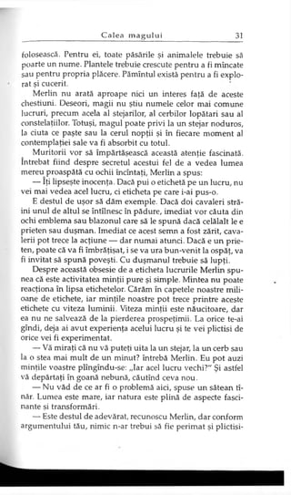 folosească. Pentru ei, toate păsările şi animalele trebuie să
poarte un nume. Plantele trebuie crescute pentru a fi mîncate
sau pentru propria plăcere. Pămîntul există pentru a fi explo­
rat şi cucerit.
Merlin nu arată aproape nici un interes faţă de aceste
chestiuni. Deseori, magii nu ştiu numele celor mai comune
lucruri, precum acela al stejarilor, al cerbilor lopătari sau al
constelaţiilor. Totuşi, magul poate privi la un stejar noduros,
la ciuta ce paşte sau la cerul nopţii şi în fiecare moment al
contemplaţiei sale va fi absorbit cu totul.
Muritorii vor să împărtăşească această atenţie fascinată,
întrebat fiind despre secretul acestui fel de a vedea lumea
mereu proaspătă cu ochii încîntaţi, Merlin a spus:
— îţi lipseşte inocenţa. Dacă pui o etichetă pe un lucru, nu
vei mai vedea acel lucru, ci eticheta pe care i-ai pus-o.
E destul de uşor să dăm exemple. Dacă doi cavaleri stră­
ini unul de altul se întîlnesc în pădure, imediat vor căuta din
ochi emblema sau blazonul care să le spună dacă celălalt le e
prieten sau duşman. Imediat ce acest semn a fost zărit, cava­
lerii pot trece la acţiune — dar numai atunci. Dacă e un prie­
ten, poate că va fi îmbrăţişat, i se va ura bun-venit la ospăţ, va
fi invitat să spună poveşti. Cu duşmanul trebuie să lupţi.
Despre această obsesie de a eticheta lucrurile Merlin spu­
nea că este activitatea minţii pure şi simple. Mintea nu poate
reacţiona în lipsa etichetelor. Cărăm în capetele noastre mili­
oane de etichete, iar minţile noastre pot trece printre aceste
etichete cu viteza luminii. Viteza minţii este năucitoare, dar
ea nu ne salvează de la pierderea prospeţimii. La orice te-ai
gîndi, deja ai avut experienţa acelui lucru şi te vei plictisi de
orice vei fi experimentat.
— Vă miraţi că nu vă puteţi uita la un stejar, la un cerb sau
la o stea mai mult de un minut? întrebă Merlin. Eu pot auzi
minţile voastre plîngîndu-se: „Iar acel lucru vechi?" Şi astfel
vă depărtaţi în goană nebună, căutînd ceva nou.
— Nu văd de ce ar fi o problemă aici, spuse un sătean tî-
năr. Lumea este mare, iar natura este plină de aspecte fasci­
nante şi transformări.
— Este destul de adevărat, recunoscu Merlin, dar conform
argumentului tău, nimic n-ar trebui să fie perimat şi plictisi­
 